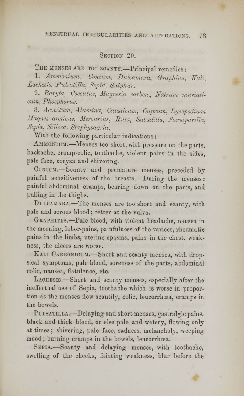 Section 20. The menses are too scanty.—Principal remedies : 1. Ammonium, Conium, Dulcamara, Graphites, Kali, Lachesis, Pulsatilla, Sepia, Sulphur. 2. Baryta, Cocculus, Magnesia carbon., Natrum muriati- cum, Phosphonis. 3. Aconitum, Alumina, Gausticum, Cuprum, Lycopodium Maynes arcticus, Mercurius, Buta, Sabadilla, Sarsaparilla, Sepia, Silicea. Staphysagria. With the following particular indications: Ammonium.—Menses too short, with pressure on the parts, backache, cramp-colic, toothache, violent pains in the sides, pale face, coryza and shivering. Conium.—Scanty and premature menses, preceded by painful sensitiveness of the breasts. During the menses: painful abdominal cramps, bearing down on the parts, and pulling in the thighs. Dulcamara.—The menses are too short and scanty, with pale and serous blood; tetter at the vulva. Graphites.—Pale blood, with violent headache, nausea in the morning, labor-pains, painfulness of the varices, rheumatic pains in the limbs, uterine spasms, pains in the chest, weak- ness, the ulcers are worse. Kali Carbonicum.—Short and scanty menses, with drop- sical symptoms, pale blood, soreness of the parts, abdominal colic, nausea, flatulence, etc. Lachesis.—Short and scanty menses, especially after the ineffectual use of Sepia, toothache which is worse in propor- tion as the menses flow scantily, colic, leucorrhoea, cramps in the bowels. Pulsatilla.—Delaying and short menses, gastralgic pains, black and thick blood, or else pale and watery, flowing only at times; shivering, pale face, sadness, melancholy, weeping mood; burning cramps in the bowels, leucorrhoea. Sepia.—Scanty and delaying menses, with toothache, swelling of the cheeks, fainting weakness, blur before the