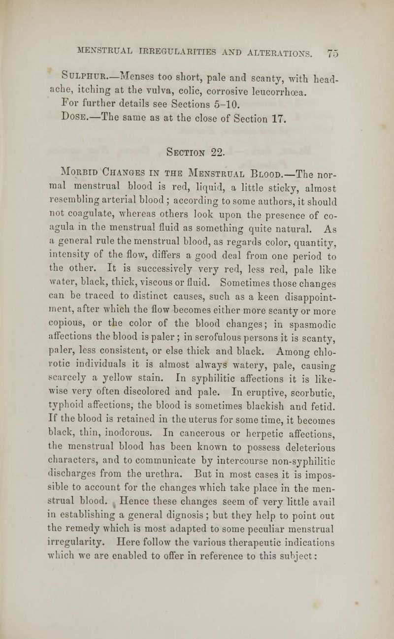 i 0 Sulphur—Menses too short, pale and scanty, with head- ache, itching at the vulva, colic, corrosive leucorrhoea. For further details see Sections 5-10. Dose.—The same as at the close of Section 17. Section 22. Morbid Changes in the Menstrual Blood.—The nor- mal menstrual blood is red, liquid, a little sticky, almost resembling arterial blood ; according to some authors, it should not coagulate, whereas others look upon the presence of co- agula in the menstrual fluid as something quite natural. As a general rule the menstrual blood, as regards color, quantity, intensity of the flow, differs a good deal from one period to the other. It is successively very red, less red, pale like water, black, thick, viscous or fluid. Sometimes those changes can be traced to distinct causes, such as a keen disappoint- ment, after which the flow becomes either more scanty or more copious, or the color of the blood changes; in spasmodic atfections the blood is paler; in scrofulous persons it is scanty, paler, less consistent, or else thick and black. Among chlo- rotic individuals it is almost always watery, pale, causing scarcely a yellow stain. In syphilitic affections it is like- wise very often discolored and pale. In eruptive, scorbutic, typhoid affections, the blood is sometimes blackish and fetid. If the blood is retained in the uterus for some time, it becomes black, thin, inodorous. In cancerous or herpetic affections, the menstrual blood has been known to possess deleterious characters, and to communicate by intercourse non-syphilitic discharges from the urethra. But in most cases it is impos- sible to account for the changes which take place in the men- strual blood. Hence these changes seem of very little avail in establishing a general dignosis; but they help to point out the remedy which is most adapted to some peculiar menstrual irregularity. Here follow the various therapeutic indications which we are enabled to offer in reference to this subject: