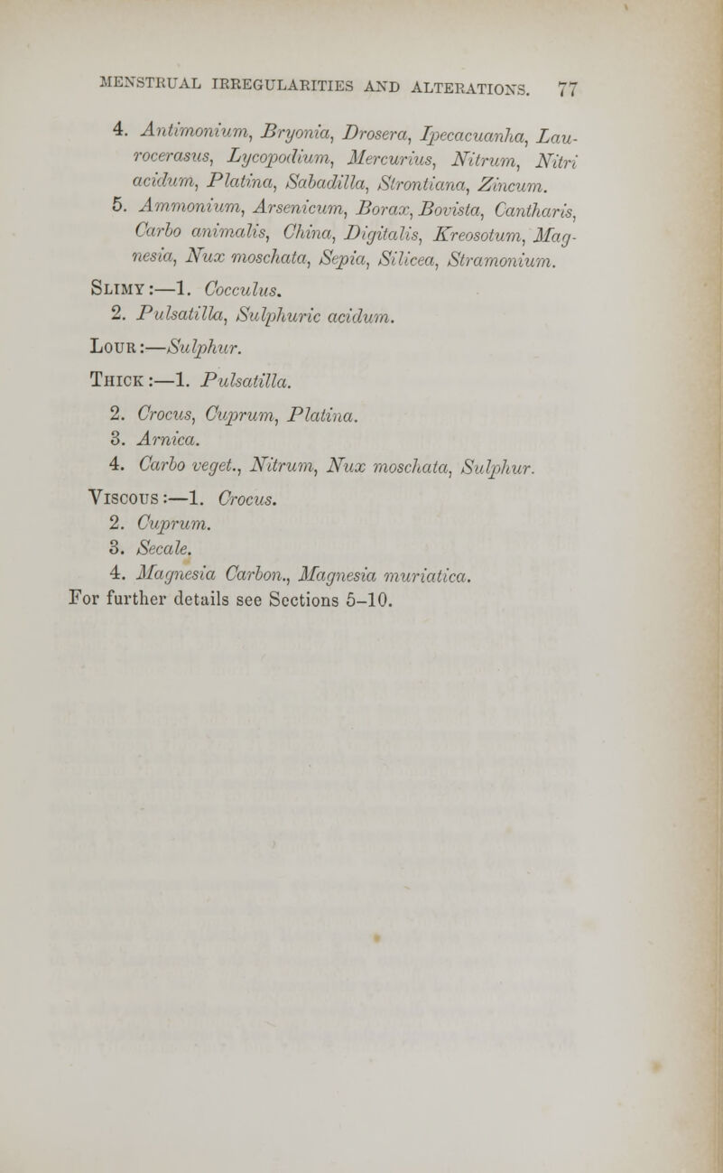 4. Antimonium, Bryonia, Drosera, Ipecacuanha, Lau- rocerasus, Lycopodium, Mercurius, Nitrum, Nitri acidum, PlaUna, Saladilla, Slrontiana, Zincum. 5. Ammonium, Arsenicum, Borax, Bovista, Cantharis, Carlo animalis, China, Digitalis, Kreosotum, Mag- nesia, Nux moschata, Sepia, Silicea, Stramonium. Slimy:—1. Cocculus. 2. Pulsatilla, Sulphuric acidum. Lour :—Sulphur. Thick :—1. Pidsatilla. 2. Crocus, Cuprum, Platina. 3. Arnica. 4. Carlo veget, Nitrum, Nux moschata, Sulphur. Viscous:—1. Crocus. 2. Cuprum. 3. Secale. 4. Magnesia Carbon., Magnesia muriatica. For further details see Sections 5-10.