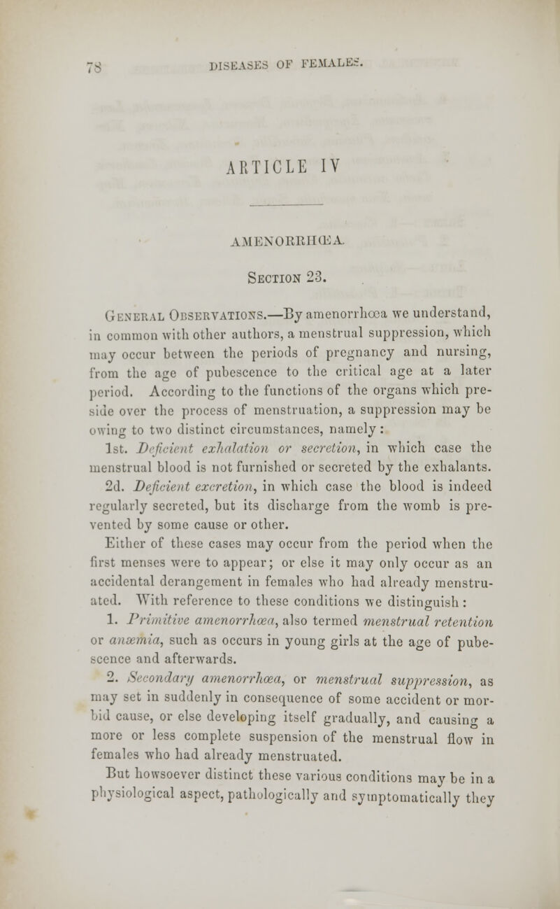 ARTICLE IV amenorrhea. Section 23. General Observations.—By amenorrhea we understand, in common with other authors, a menstrual suppression, which may occur between the periods of pregnancy and nursing, from the age of pubescence to the critical age at a later period. According to the functions of the organs which pre- side over the process of menstruation, a suppression may be owing to two distinct circumstances, namely: 1st. Deficient exhalation or secretion, in which case the menstrual blood is not furnished or secreted by the exhalants. 2d. Deficient excretion, in which case the blood is indeed regularly secreted, but its discharge from the womb is pre- vented by some cause or other. Either of these cases may occur from the period when the first menses were to appear; or else it may only occur as an accidental derangement in females who had already menstru- ated. With reference to these conditions we distinguish: 1. Primitive amenorrhea, also termed menstrual retention or ansemia, such as occurs in young girls at the age of pube- scence and afterwards. 2. Secondary amenorrhoea, or menstrual suppression, as may set in suddenly in consequence of some accident or mor- bid cause, or else developing itself gradually, and causing a more or less complete suspension of the menstrual flow in females who had already menstruated. But howsoever distinct these various conditions may be in a physiological aspect, pathologically and symptomatically they