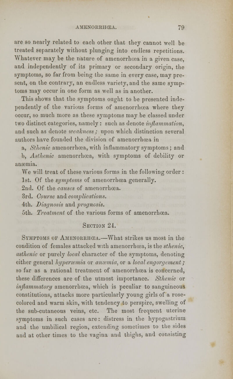 are so nearly related to each other that they cannot well be treated separately without plunging into endless repetitions. Whatever may be the nature of amenorrhoea in a given case, and independently of its primary or secondary origin, the symptoms, so far from being the same in every case, may pre- sent, on the contrary, an endless variety, and the same symp- toms may occur in one form as well as in another. This shows that the symptoms ought to be presented inde- pendently of the various forms of amenorrhoea where they occur, so much more as these symptoms may be classed under two distinct categories, namely : such as denote inflammation, and such as denote iveakness ; upon which distinction several authors have founded the division of amenorrhoea in a, Sthenic amenorrhoea, with inflammatory symptoms; and b, Asthenic amenorrhoea, with symptoms of debility or anaemia. We will treat of these various forms in the following order : 1st. Of the symptoms of amenorrhoea generally. 2nd. Of the causes of amenorrhoea. 3rd. Course and complications. 4th. Diagnosis and prognosis. 5th. Treatment of the various forms of amenorrhoea. Section 24. Symptoms of Amenorrhea.—What strikes us most in the condition of females attacked with amenorrhoea, is the sthenic, asthenic or purely local character of the symptoms, denoting either general hypersemia or anoemia, or a local engorgement; so far as a rational treatment of amenorrhoea is concerned, these differences are of the utmost importance. Sthenic or inflammatory amenorrhoea, which is peculiar to sanguineous constitutions, attacks more particularly young girls of a rose- colored and warm skin, with tendency to perspire, swelling of the sub-cutaneous veins, etc. The most frequent uterine symptoms in such cases are: distress in the hypogastrium and the umbilical region, extending sometimes to the sides and at other times to the vagina and thighs, and consisting