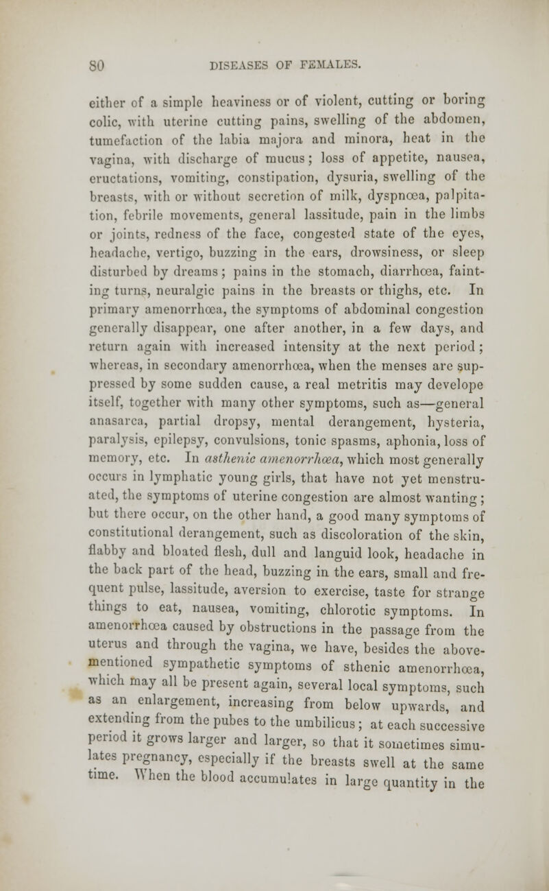 either of a simple heaviness or of violent, cutting or boring colic, with uterine cutting pains, swelling of the abdomen, tumefaction of the labia majors and minora, heat in the vagina, with discharge of mucus; loss of appetite, nausea, eructations, vomiting, constipation, dysuria, swelling of the breasts, with or without secretion of milk, dyspnoea, palpita- tion, febrile movements, general lassitude, pain in the limbs or joints, redness of the face, congested state of the eyes, headache, vertigo, buzzing in the ears, drowsiness, or sleep disturbed by dreams; pains in the stomach, diarrhoea, faint- ing turns, neuralgic pains in the breasts or thighs, etc. In primary amenorrhoea, the s}rmptoms of abdominal congestion generally disappear, one after another, in a few days, and return again with increased intensity at the next period ; whereas, in secondary amenorrhoea, when the menses are sup- pressed by some sudden cause, a real metritis may develope itself, together with many other symptoms, such as—general anasarca, partial dropsy, mental derangement, hysteria, paralysis, epilepsy, convulsions, tonic spasms, aphonia, loss of memory, etc. In asthenic amenorrhoea, which most generally occurs in lymphatic young girls, that have not yet menstru- ated, the symptoms of uterine congestion are almost wanting; but there occur, on the other hand, a good many symptoms of constitutional derangement, such as discoloration of the skin, flabby and bloated flesh, dull and languid look, headache in the back part of the head, buzzing in the ears, small and fre- quent pulse, lassitude, aversion to exercise, taste for strange things to eat, nausea, vomiting, chlorotic symptoms. In amenorrhoea caused by obstructions in the passage from the uterus and through the vagina, we have, besides the above- mentioned sympathetic symptoms of sthenic amenorrhoea, which may all be present again, several local symptoms, such as an enlargement, increasing from below upwards, and extending from the pubes to the umbilicus; at each successive period it grows larger and larger, so that it sometimes simu- lates pregnancy, especially if the breasts swell at the same time. When the blood accumulates in large quantity in the