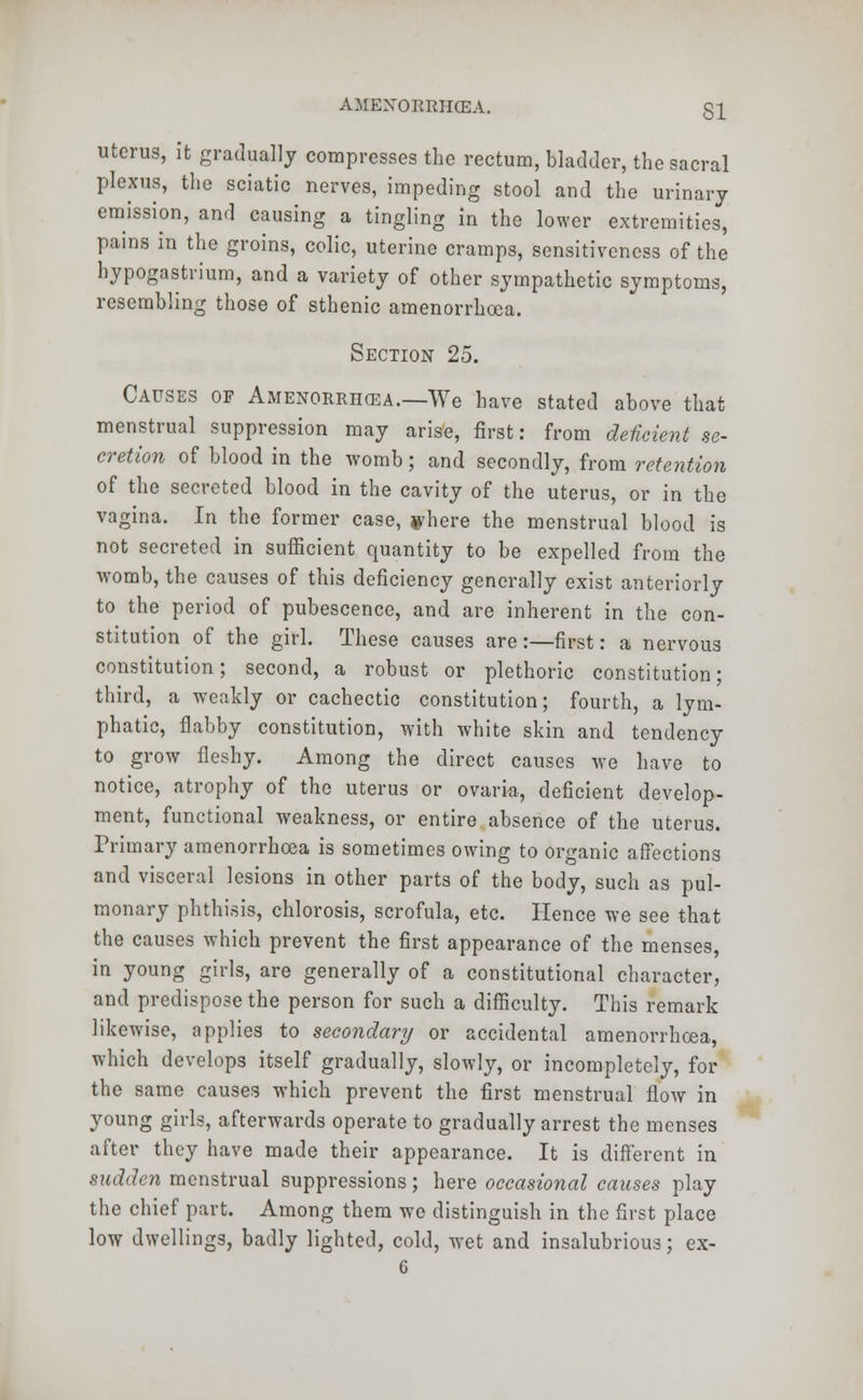 uterus, it gradually compresses the rectum, bladder, the sacral plexus, the sciatic nerves, impeding stool and the urinary emission, and causing a tingling in the lower extremities, pains in the groins, colic, uterine cramps, sensitiveness of the hypogastrium, and a variety of other sympathetic symptoms, resembling those of sthenic amenorrhoea. Section 25. Causes of Amenorrhea.—We have stated above that menstrual suppression may arise, first: from deficient se- cretion of blood in the womb; and secondly, from retention of the secreted blood in the cavity of the uterus, or in the vagina. In the former case, ^here the menstrual blood is not secreted in sufficient quantity to be expelled from the womb, the causes of this deficiency generally exist anteriorly to the period of pubescence, and are inherent in the con- stitution of the girl. These causes are:—first: a nervous constitution; second, a robust or plethoric constitution; third, a weakly or cachectic constitution; fourth, a lym- phatic, flabby constitution, with white skin and tendency to grow fleshy. Among the direct causes we have to notice, atrophy of the uterus or ovaria, deficient develop- ment, functional weakness, or entire absence of the uterus. Primary amenorrhoea is sometimes owing to organic affections and visceral lesions in other parts of the body, such as pul- monary phthisis, chlorosis, scrofula, etc. Hence we see that the causes which prevent the first appearance of the menses, in young girls, are generally of a constitutional character, and predispose the person for such a difficulty. This remark likewise, applies to secondary or accidental amenorrhoea, which develops itself gradually, slowly, or incompletely, for the same causes which prevent the first menstrual flow in young girls, afterwards operate to gradually arrest the menses after they have made their appearance. It is different in sudden menstrual suppressions; here occasional causes play the chief part. Among them we distinguish in the first place low dwellings, badly lighted, cold, wet and insalubrious; ex-