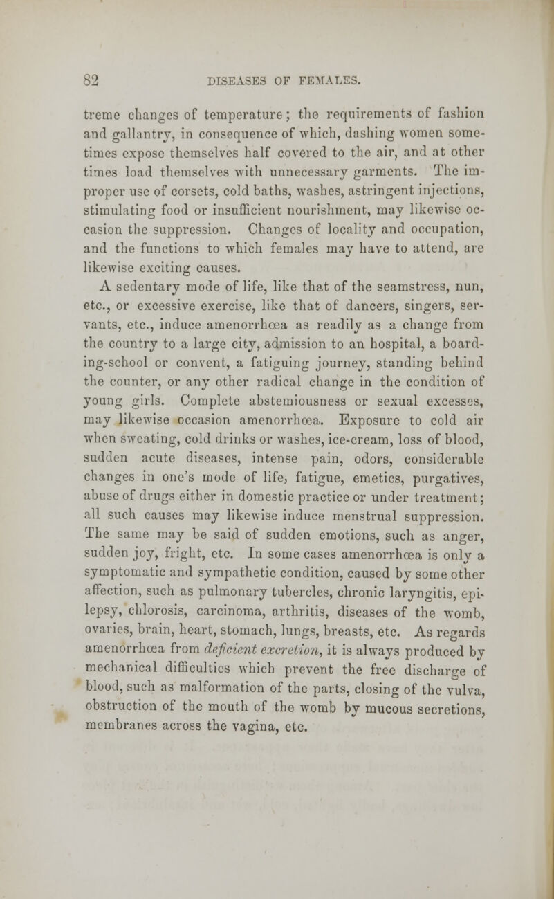 trcrae changes of temperature; the requirements of fashion and gallantry, in consequence of which, dashing women some- times expose themselves half covered to the air, and at other times load themselves with unnecessary garments. The im- proper use of corsets, cold baths, washes, astringent injections, stimulating food or insufficient nourishment, may likewise oc- casion the suppression. Changes of locality and occupation, and the functions to which females may have to attend, are likewise exciting causes. A sedentary mode of life, like that of the seamstress, nun, etc., or excessive exercise, like that of dancers, singers, ser- vants, etc., induce araenorrhoea as readily as a change from the country to a large city, admission to an hospital, a board- ing-school or convent, a fatiguing journey, standing behind the counter, or any other radical change in the condition of young girls. Complete abstemiousness or sexual excesses, may likewise occasion amenorrhoea. Exposure to cold air when sweating, cold drinks or washes, ice-cream, loss of blood, sudden acute diseases, intense pain, odors, considerable changes in one's mode of life, fatigue, emetics, purgatives, abuse of drugs either in domestic practice or under treatment; all such causes may likewise induce menstrual suppression. The same may be said of sudden emotions, such as anger, sudden joy, fright, etc. In some cases amenorrhoea is only a symptomatic and sympathetic condition, caused by some other affection, such as pulmonary tubercles, chronic laryngitis, epi- lepsy, chlorosis, carcinoma, arthritis, diseases of the womb, ovaries, brain, heart, stomach, lungs, breasts, etc. As regards amenorrhoea from deficient excretion, it is always produced by mechanical difficulties which prevent the free discharge of blood, such as malformation of the parts, closing of the vulva, obstruction of the mouth of the womb by mucous secretions, membranes across the vagina, etc.