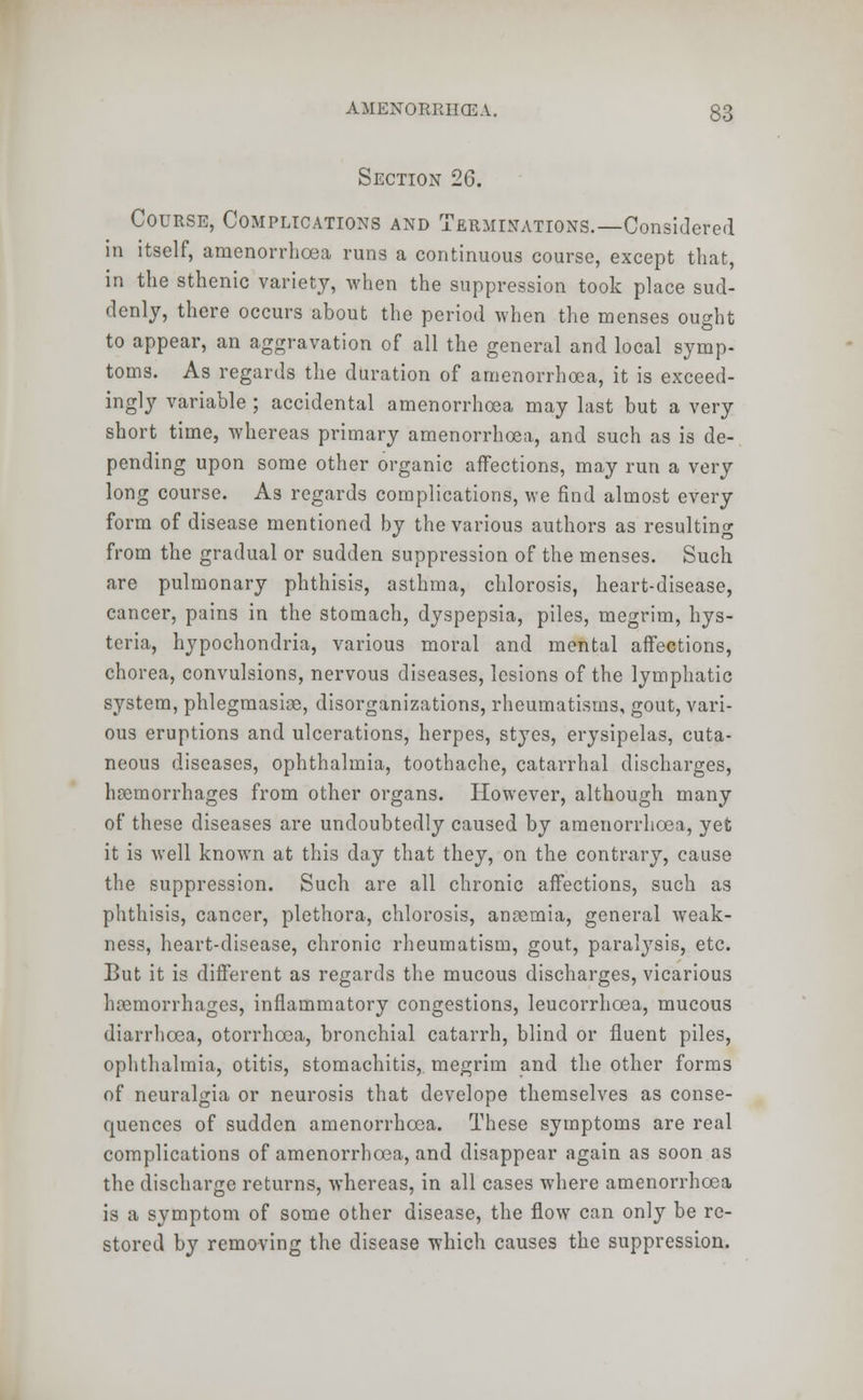 Section 26. Course, Complications and Terminations.—Considered in itself, amenorrhcea runs a continuous course, except that, in the sthenic variety, when the suppression took place sud- denly, there occurs about the period when the menses ought to appear, an aggravation of all the general and local symp- toms. As regards the duration of amenorrhcea, it is exceed- ingly variable ; accidental amenorrhcea may last but a very short time, whereas primary amenorrhcea, and such as is de- pending upon some other organic affections, may run a very long course. As regards complications, we find almost every form of disease mentioned by the various authors as resulting from the gradual or sudden suppression of the menses. Such are pulmonary phthisis, asthma, chlorosis, heart-disease, cancer, pains in the stomach, dyspepsia, piles, megrim, hys- teria, hypochondria, various moral and mental affections, chorea, convulsions, nervous diseases, lesions of the lymphatic system, phlegmasia, disorganizations, rheumatisms, gout, vari- ous eruptions and ulcerations, herpes, styes, erysipelas, cuta- neous diseases, ophthalmia, toothache, catarrhal discharges, hoemorrhages from other organs. However, although many of these diseases are undoubtedly caused by amenorrhcea, yet it is well known at this day that they, on the contrary, cause the suppression. Such are all chronic affections, such as phthisis, cancer, plethora, chlorosis, anaemia, general weak- ness, heart-disease, chronic rheumatism, gout, paralysis, etc. But it is different as regards the mucous discharges, vicarious haemorrhages, inflammatory congestions, leucorrhcea, mucous diarrhoea, otorrhcea, bronchial catarrh, blind or fluent piles, ophthalmia, otitis, stomachitis, megrim and the other forms of neuralgia or neurosis that develope themselves as conse- quences of sudden amenorrhcea. These symptoms are real complications of amenorrhcea, and disappear again as soon as the discharge returns, whereas, in all cases where amenorrhcea is a symptom of some other disease, the flow can only be re- stored by removing the disease which causes the suppression.