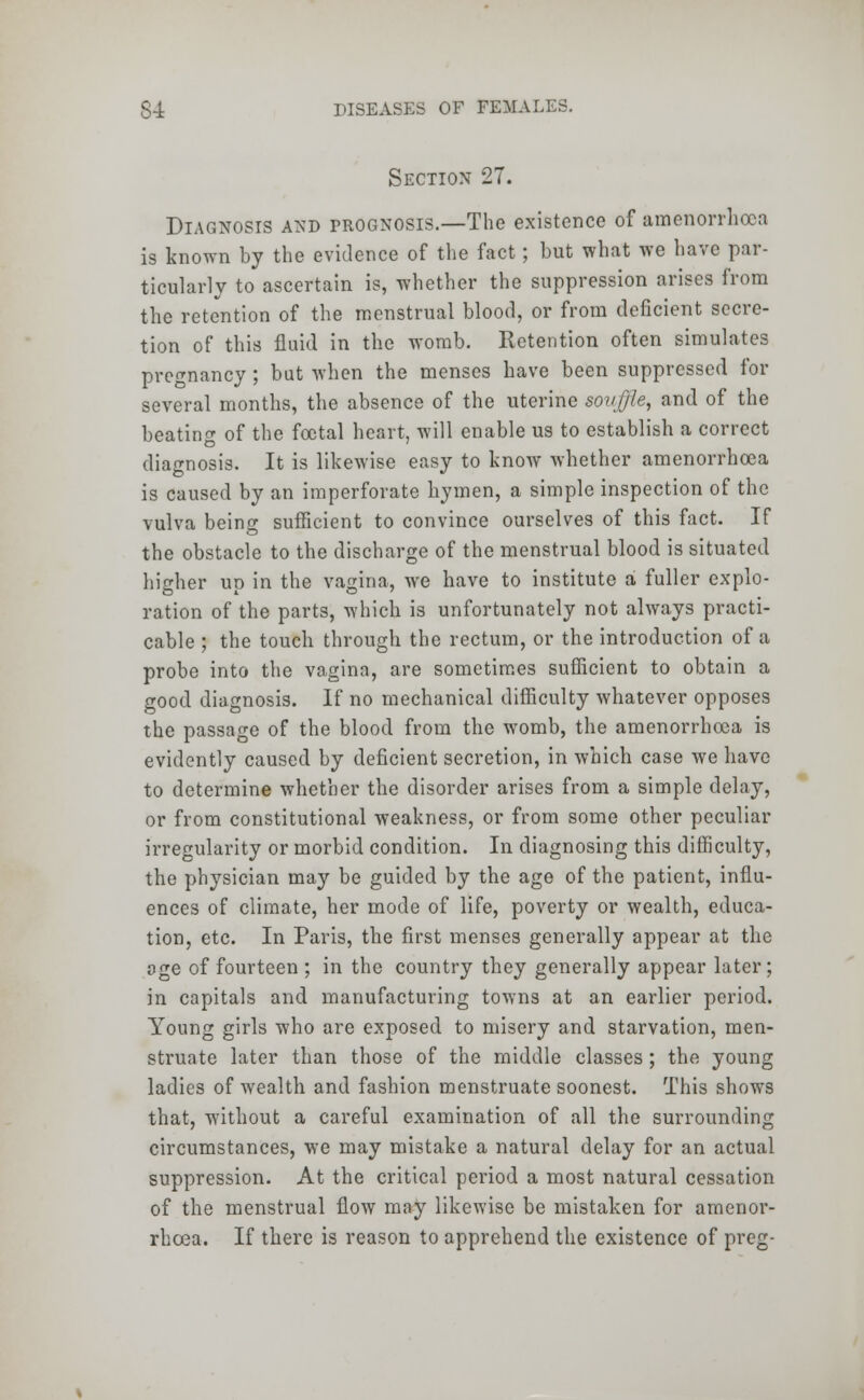 Section 27. Diagnosis and prognosis.—The existence of amenorrhea is known by the evidence of the fact; but what we have par- ticularly to ascertain is, whether the suppression arises from the retention of the menstrual blood, or from deficient secre- tion of this fluid in the womb. Retention often simulates pregnancy ; but when the menses have been suppressed for several months, the absence of the uterine sovjjle, and of the beating of the foetal heart, will enable us to establish a correct diagnosis. It is likewise easy to know whether amenorrhcea is caused by an imperforate hymen, a simple inspection of the vulva being sufficient to convince ourselves of this fact. If the obstacle to the discharge of the menstrual blood is situated higher up in the vagina, we have to institute a fuller explo- ration of the parts, which is unfortunately not always practi- cable ; the touch through the rectum, or the introduction of a probe into the vagina, are sometimes sufficient to obtain a good diagnosis. If no mechanical difficulty whatever opposes the passage of the blood from the womb, the amenorrhcea is evidently caused by deficient secretion, in which case we have to determine whether the disorder arises from a simple delay, or from constitutional weakness, or from some other peculiar irregularity or morbid condition. In diagnosing this difficulty, the physician may be guided by the age of the patient, influ- ences of climate, her mode of life, poverty or wealth, educa- tion, etc. In Paris, the first menses generally appear at the oge of fourteen ; in the country they generally appear later; in capitals and manufacturing towns at an earlier period. Young girls who are exposed to misery and starvation, men- struate later than those of the middle classes; the young ladies of wealth and fashion menstruate soonest. This shows that, without a careful examination of all the surrounding circumstances, we may mistake a natural delay for an actual suppression. At the critical period a most natural cessation of the menstrual flow may likewise be mistaken for amenor- rhcea. If there is reason to apprehend the existence of preg-