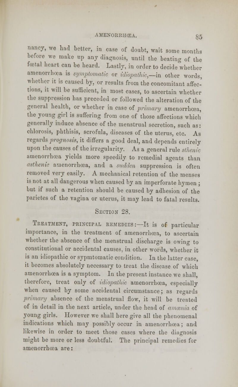 nancy, we had better, in case of doubt, wait some months before we make up any diagnosis, until the beating of the foetal heart can be heard. Lastly, in order to decide whether amenorrhea is symptomatic or idiopathic,—in other words, whether it is caused by, or results from the concomitant affec- tions, it will be sufficient, in most cases, to ascertain whether the suppression has preceded or followed the alteration of the general health, or whether in case of primary amenorrhcea, the young girl is suffering from one of those affections which generally induce absence of the menstrual secretion, such as: chlorosis, phthisis, scrofula, diseases of the uterus, etc. As regards prognosis, it differs a good deal, and depends entirely upon the causes of the irregularity. As a general rule sthenic amenorrhcea yields more speedily to remedial agents than asthenic amenorrhcea, and a sudden suppression is often removed very easily. A mechanical retention of the menses is not at all dangerous when caused by an imperforate hymen ; but if such a retention should be caused by adhesion of the parietes of the vagina or uterus, it may lead to fatal results. Section 28. Treatment, principal remedies:—It is of particular importance, in the treatment of amenorrhcea, to ascertain whether the absence of the menstrual discharge is owing to constitutional or accidental causes, in other words, whether it is an idiopathic or sypmtomatic condition. In the latter case, it becomes absolutely necessary to treat the disease of which amenorrhcea is a symptom. In the present instance we shall, therefore, treat only of idiopathic amenorrhcea, especially when caused by some accidental circumstance; as regards primary absence of the menstrual flow, it will be treated of in detail in the next article, under the head of amcenia of young girls. However we shall here give all the phenomenal indications which may possibly occur in amenorrhcea; and likewise in order to meet those cases where the diagnosis might be more or less doubtful. The principal remedies for amenorrhcea are: