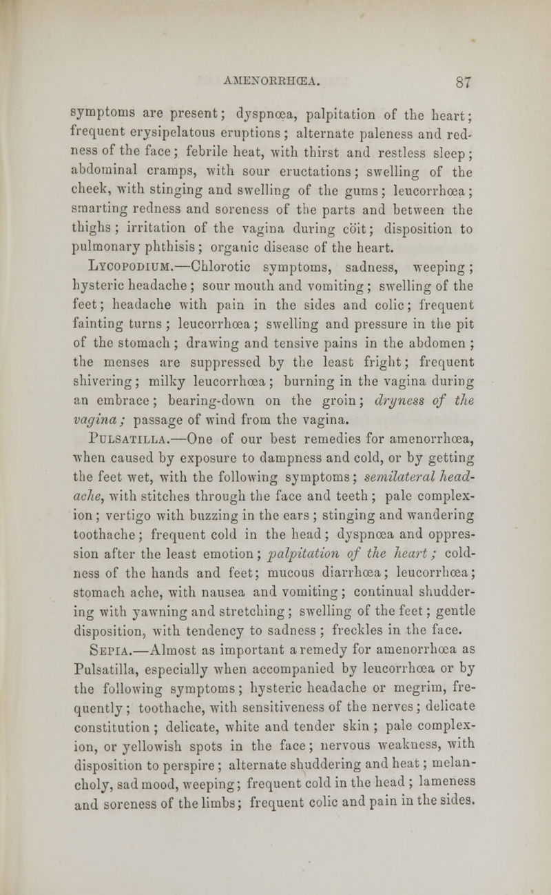 symptoms are present; dyspnoea, palpitation of the heart; frequent erysipelatous eruptions ; alternate paleness and red- ness of the face; febrile heat, with thirst and restless sleep; abdominal cramps, with sour eructations; swelling of the cheek, with stinging and swelling of the gums; leucorrhoea; smarting redness and soreness of the parts and between the thighs ; irritation of the vagina during coit; disposition to pulmonary phthisis ; organic disease of the heart. Lycopodium.—Chlorotic symptoms, sadness, weeping ; hysteric headache ; sour mouth and vomiting ; swelling of the feet; headache with pain in the sides and colic; frequent fainting turns ; leucorrhoea; swelling and pressure in the pit of the stomach ; drawing and tensive pains in the abdomen ; the menses are suppressed by the least fright; frequent shivering; milky leucorrhoea; burning in the vagina during an embrace; bearing-down on the groin; dryness of the vagina; passage of wind from the vagina. Pulsatilla.—One of our best remedies for amenorrhcea, when caused by exposure to dampness and cold, or by getting the feet wet, with the following symptoms; semilateral head- ache, with stitches through the face and teeth ; pale complex- ion ; vertigo with buzzing in the ears ; stinging and wandering toothache; frequent cold in the head; dyspnoea and oppres- sion after the least emotion; palpitation of the heart; cold- ness of the hands and feet; mucous diarrhoea; leucorrhoea; stomach ache, with nausea and vomiting ; continual shudder- ing with yawning and stretching ; swelling of the feet; gentle disposition, with tendency to sadness ; freckles in the face. Sepia.—Almost as important a remedy for amenorrhoea as Pulsatilla, especially when accompanied by leucorrhoea or by the following symptoms; hysteric headache or megrim, fre- quently ; toothache, with sensitiveness of the nerves ; delicate constitution ; delicate, white and tender skin ; pale complex- ion, or yellowish spots in the face; nervous weakness, with disposition to perspire ; alternate shuddering and heat; melan- choly, sad mood, weeping; frequent cold in the head ; lameness and soreness of the limbs; frequent colic and pain in the sides.