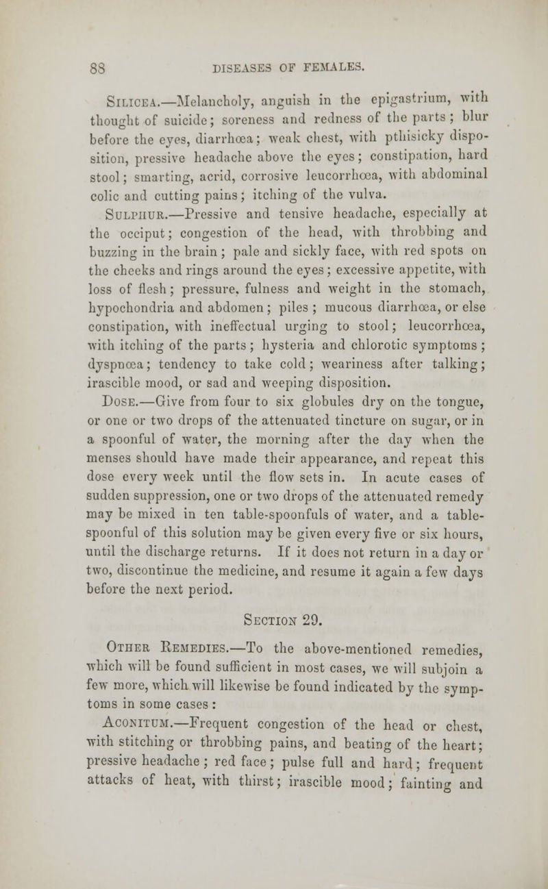 Silicea— Melancholy, anguish in the epigastrium, with thought of suicide; soreness and redness of the parts; blur before the eyes, diarrhoea; weak chest, with pthisicky dispo- sition, pressive headache above the eyes; constipation, hard stool; smarting, acrid, corrosive leucorrhoca, with abdominal colic and cutting pains; itching of the vulva. Sulphur.—Pressive and tensive headache, especially at the occiput; congestion of the head, with throbbing and buzzing in the brain ; pale and sickly face, with red spots on the cheeks and rings around the eyes; excessive appetite, with loss of flesh; pressure, fulness and weight in the stomach, hypochondria and abdomen ; piles ; mucous diarrhoea, or else constipation, with ineffectual urging to stool; leucorrhcea, with itching of the parts ; hysteria and chlorotic symptoms ; dyspnoea; tendency to take cold; weariness after talking; irascible mood, or sad and weeping disposition. Dose.—Give from four to six globules dry on the tongue, or one or two drops of the attenuated tincture on sugar, or in a spoonful of water, the morning after the day when the menses should have made their appearance, and repeat this dose every week until the flow sets in. In acute cases of sudden suppression, one or two drops of the attenuated remedy may be mixed in ten table-spoonfuls of water, and a table- spoonful of this solution may be given every five or six hours, until the discharge returns. If it does not return in a day or two, discontinue the medicine, and resume it again a few days before the next period. Section 29. Other Remedies.—To the above-mentioned remedies, which will be found sufficient in most cases, we will subjoin a few more, which will likewise be found indicated by the symp- toms in some cases: Acomtum.—Frequent congestion of the head or chest, with stitching or throbbing pains, and beating of the heart; pressive headache ; red face; pulse full and hard; frequent attacks of heat, with thirst; irascible mood; faintinn- and