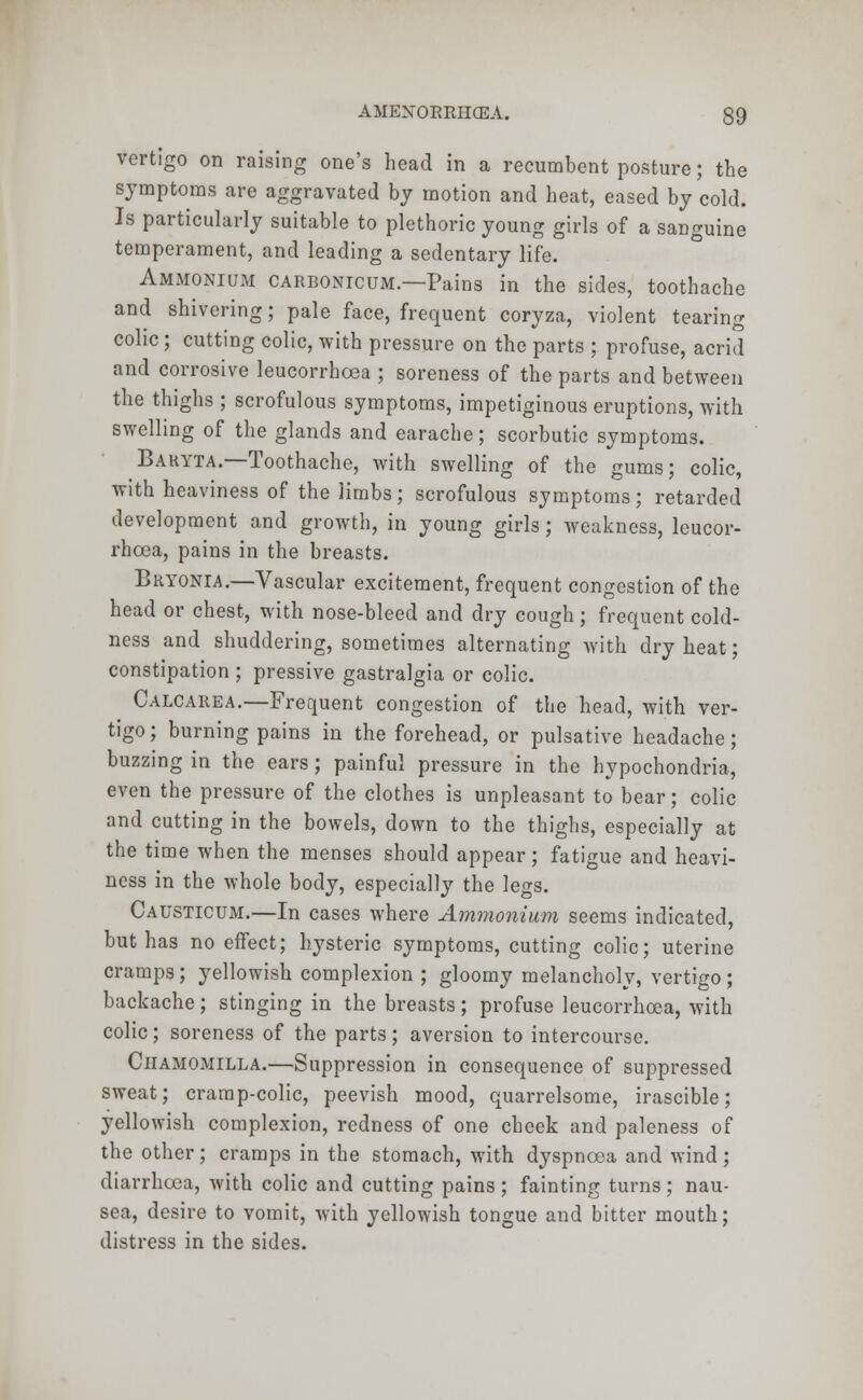 vertigo on raising one's head in a recumbent posture; the symptoms are aggravated by motion and heat, eased by cold. Is particularly suitable to plethoric young girls of a sanguine temperament, and leading a sedentary life. Ammonium carbonicum.—Pains in the sides, toothache and shivering; pale face, frequent coryza, violent tearing colic ; cutting colic, with pressure on the parts ; profuse, acrid and corrosive leucorrhoea ; soreness of the parts and between the thighs ; scrofulous symptoms, impetiginous eruptions, with swelling of the glands and earache; scorbutic symptoms. Baryta.—Toothache, with swelling of the gums; colic, with heaviness of the limbs; scrofulous symptoms; retarded development and growth, in young girls; weakness, leucor- rhoea, pains in the breasts. Bryonia.—Vascular excitement, frequent congestion of the head or chest, with nose-bleed and dry cough; frequent cold- ness and shuddering, sometimes alternating with dry heat; constipation ; pressive gastralgia or colic. Calcarea.—Frequent congestion of the head, with ver- tigo; burning pains in the forehead, or pulsative headache; buzzing in the ears ; painful pressure in the hypochondria, even the pressure of the clothes is unpleasant to bear; colic and cutting in the bowels, down to the thighs, especially at the time when the menses should appear; fatigue and heavi- ness in the whole body, especially the legs. Causticum.—In cases where Ammonium seems indicated, but has no effect; hysteric symptoms, cutting colic; uterine cramps; yellowish complexion ; gloomy melancholy, vertigo ; backache; stinging in the breasts; profuse leucorrhoea, with colic; soreness of the parts; aversion to intercourse. Ciiamomilla.—Suppression in consequence of suppressed sweat; cramp-colic, peevish mood, quarrelsome, irascible; yellowish complexion, redness of one cheek and paleness of the other; cramps in the stomach, with dyspnoea and wind ; diarrhoea, with colic and cutting pains ; fainting turns; nau- sea, desire to vomit, with yellowish tongue and bitter mouth; distress in the sides.