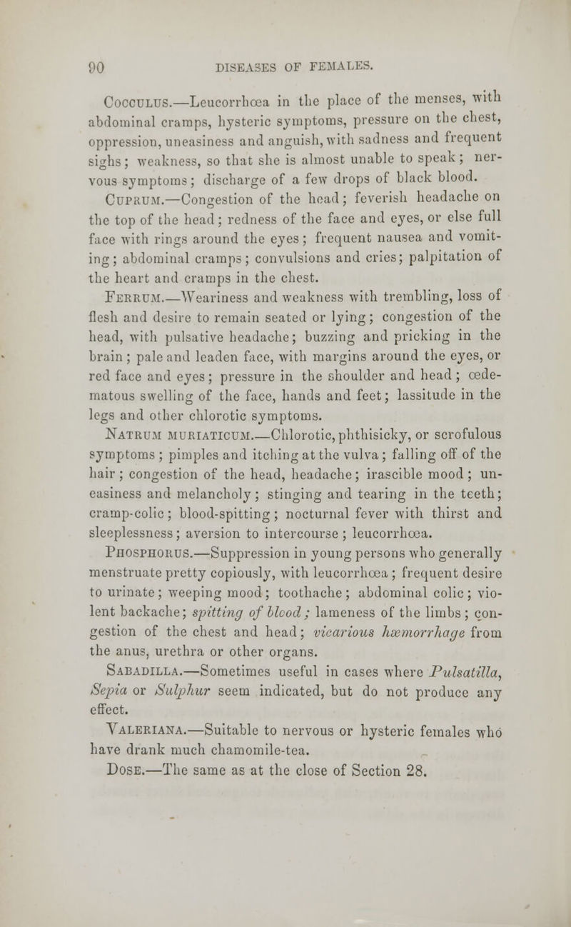 Cocculus.—Lcucorrhcca in the place of the menses, with abdominal cramps, hysteric symptoms, pressure on the chest, oppression, uneasiness and anguish, with sadness and frequent Bighs; weakness, so that she is almost unable to speak; ner- vous symptoms; discharge of a few drops of black blood. Cuprum.—Congestion of the head; feverish headache on the top of the head; redness of the face and eyes, or else full face with rings around the eyes; frequent nausea and vomit- ing; abdominal cramps; convulsions and cries; palpitation of the heart and cramps in the chest. Ferrum.—Weariness and weakness with trembling, loss of flesh and desire to remain seated or lying; congestion of the head, with pulsative headache; buzzing and pricking in the brain; pale and leaden face, with margins around the eyes, or red face and eyes; pressure in the shoulder and head ; cede- matous swelling of the face, hands and feet; lassitude in the legs and other chlorotic symptoms. Natrum muriaticum Chlorotic, phthisicky, or scrofulous symptoms ; pimples and itching at the vulva; falling off of the hair; congestion of the head, headache; irascible mood; un- easiness and melancholy; stinging and tearing in the teeth; cramp-colic; blood-spitting; nocturnal fever with thirst and sleeplessness; aversion to intercourse ; leucorrhoea. Phosphorus.—Suppression in young persons who generally menstruate pretty copiously, with leucorrhoea ; frequent desire to urinate; weeping mood; toothache; abdominal colic; vio- lent backache; spitting of blcod; lameness of the limbs; con- gestion of the chest and head; vicarious haemorrhage from the anus, urethra or other organs. Sabadilla.—Sometimes useful in cases where Pulsatilla, Sepia or Sulphur seem indicated, but do not produce any effect. Valeriana.—Suitable to nervous or hysteric females who have drank much chamomile-tea. Dose.—The same as at the close of Section 28.