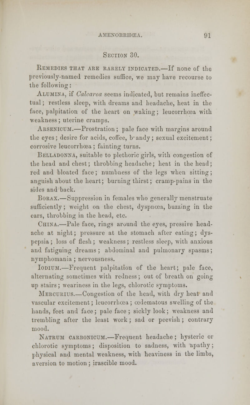 Section 30. Remedies that are rarely indicated.—If none of the previously-named remedies suffice, we may have recourse to the following: Alumina, if Calcarea seems indicated, but remains ineffec- tual ; restless sleep, with dreams and headache, heat in the face, palpitation of the heart on waking; leucorrhoea with weakness; uterine cramps. Arsenicum.—Prostration ; pale face with margins around the eyes; desire for acids, coffee, trandy; sexual excitement; corrosive leucorrhoea ; fainting turns. Belladonna, suitable to plethoric girls, with congestion of the head and chest; throbbing headache; heat in the head; red and bloated face; numbness of the legs when sitting; anguish about the heart; burning thirst; cramp-pains in the sides and back. Borax.—Suppression in females who generally menstruate sufficiently ; weight on the chest, dyspnoea, buzzing in the ears, throbbing in the head, etc. China.—Pale face, rings around the eyes, pressive head- ache at night; pressure at the stomach after eating; dys- pepsia ; loss of flesh; weakness; restless sleep, with anxious and fatiguing dreams ; abdominal and pulmonary spasms; nymphomania ; nervousness. Iodium.—Frequent palpitation of the heart; pale face, alternating sometimes with redness; out of breath on going up stairs; weariness in the legs, chlorotic symptoms. Mercurius Congestion of the head, with dry heat and vascular excitement; leucorrhoea ; cedematous swelling of the hands, feet and face; pale face ; sickly look; weakness and trembling after the least work; sad or peevish ; contrary mood. Natrum carbonicum.—Frequent headache; hysteric or chlorotic symptoms; disposition to sadness, with apathy; physical and mental weakness, with heaviness in the limbs, aversion to motion; irascible mood.