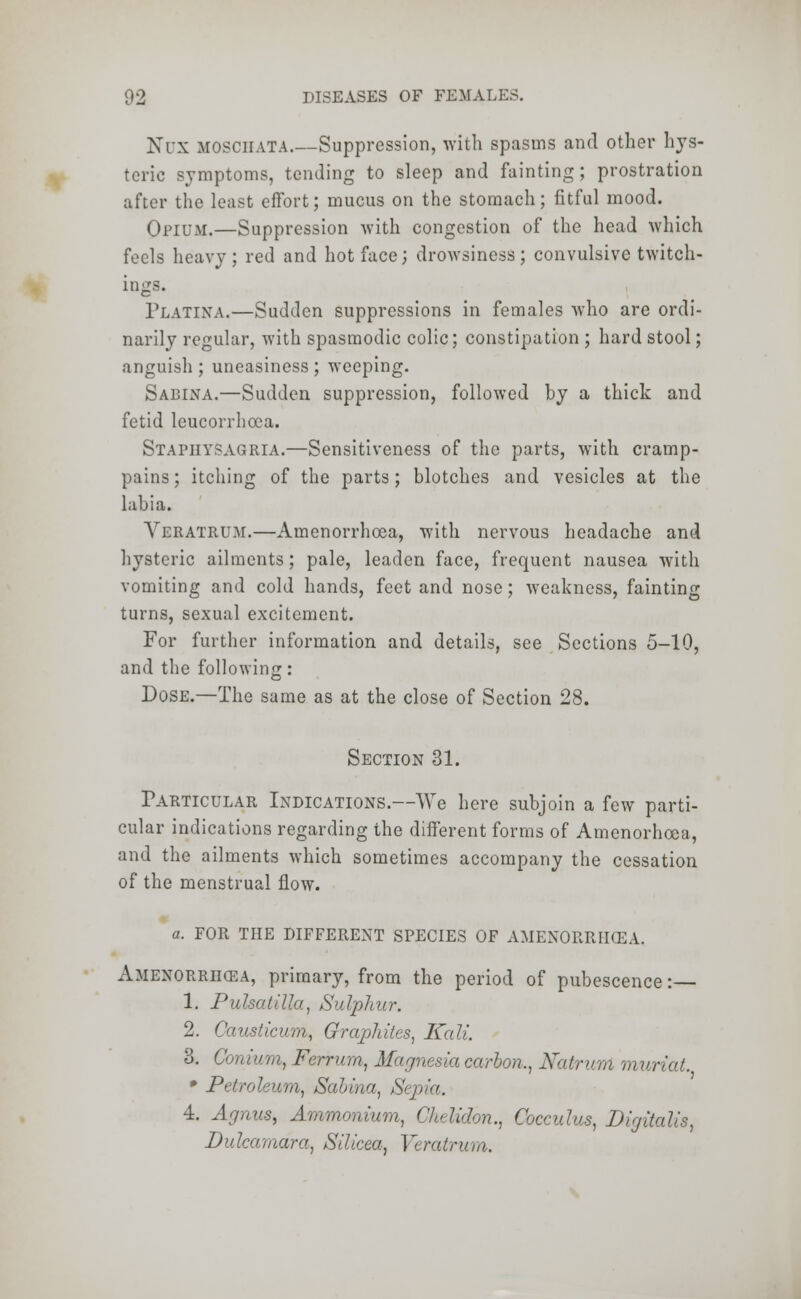 Nux mosciiata.—Suppression, with spasms and other hys- teric symptoms, tending to sleep and fainting; prostration after the least effort; mucus on the stomach; fitful mood. Opium.—Suppression with congestion of the head which feels heavy ; red and hot face; drowsiness; convulsive twitch- ings. Platina.—Sudden suppressions in females who are ordi- narily regular, with spasmodic colic; constipation ; hard stool; anguish ; uneasiness ; weeping. Sabina.—Sudden suppression, followed by a thick and fetid leucorrhoea. Stapiiysagria.—Sensitiveness of the parts, with cramp- pains ; itching of the parts; blotches and vesicles at the labia. Yeratrum.—Amenorrhcea, with nervous headache and hysteric ailments; pale, leaden face, frequent nausea with vomiting and cold hands, feet and nose; weakness, fainting turns, sexual excitement. For further information and details, see Sections 5-10, and the following: Dose.—The same as at the close of Section 28. Section 31. Particular Indications.—We here subjoin a few parti- cular indications regarding the different forms of Amenorhoca, and the ailments which sometimes accompany the cessation of the menstrual flow. a. FOR THE DIFFERENT SPECIES OF AMENORRHCEA. Amenorrhcea, primary, from the period of pubescence: 1. Pulsatilla, Sulphur. 2. Causticum, Graphites, Kali. 8. Conium, Ferrum, Magnesia carbon,, NaWurri muriat. * Petroleum, Sabina, Sepia. 4. Agnus, Ammonium, Chelidon., Cocculus, Digitalis, Dulcamara,, Silicea, Yeratrum.