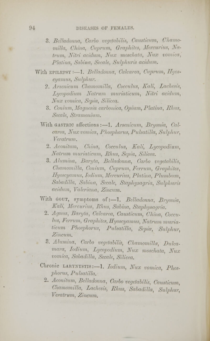 3. B ■>, Carlo vegetabilis, Causticum, Chamo- milla, i Cuprum^ Graphites, Mercurius, Na- trum, Nitri . Nux moschata, Nux vor> Platina, Sabina, Secale, Sulphuris acidum. With epilepsy :—1. Belladonna, Calcarca, Cuprum, Hyos- cyamus, Sulphur. 2. A't , Gocculus, Kali, L'achesis, Lycopodium Natrum muriaticum, Nitri Nux vomica, Sepia, Silicea. 3. Conium, Magnesia carbonica, Opium, Platina, Rhus, Secale, Stramoni With GASTRIC affections :—1. Arsenicum, Bryonia, Cal- carea, Nuxvomica, Phosphorus,Pulsatilla, Sulphur, I '< ralrum. 2. Aconitum, China, Cocculus, Kali, Lycopodium, Natrum muriaticum, Rhus, Sepia, Silicea. 3. Alumina, Baryta, Belladonna, Carlo vegetabilis, Chamomilla, Conium, Cuprum, Ferrum, Graph Hyoscyamus, Iodium\ Mercurius, Platina, Plumbum, Sabadilla, Sabina, Secale, Staphysagria, Sulphuris acidum, Valeriana, Zincum. With gout, symptoms of:—1. Belladonna, Bryonia, Nab) Mercurius, Rhus, Sabina, Staphysagria. 2. Agnus, Baryta, Calcarea, Causticum, China, Coccu- lus, Ferrum, Graphites, Hyoscyamus, Natrum muria- ticum Phosphorus, Pulsatilla, Sepia, Sulphur, Zincum. 3. Alumina, Carbo vegetabilis, Chamomilla, Dulca- mara, Indium, Lycopodium, Nux moschata, Nux vomica, Sabadilla, Secale, Silicea. Chronic LARYNYSTIS:—1. Iodium, Nux vomica, Phos- phorus, Pulsatilla. 2. Aconitum, Belladonna, Carbo vegetabilis, Causticum, Chamomilla, Lachesis, Rhus, Sabadilla, Sulphur, Veratrum, Zincum.