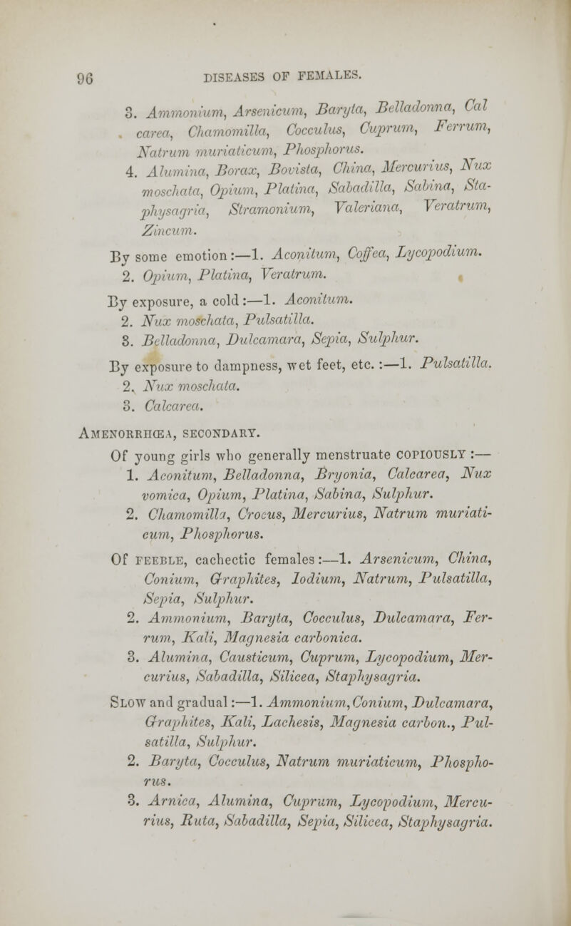 3. Ammonium, Arsenicum, Baryta, Belladonna, Cal car,. ' .nulla, Cocculus, Cuprum, Ferrum, ■urn muriaticum, Phosphorus. 4. Alumina, Borax, Bovista, China, Mercurius, Nux moschata, Opium, Platina, Sabadilla, Sabina, Sta- physagria, Stramonium, Valeriana, Veratrum, Zinc ui. By some emotion:—1. Aconitum, Coffea, Lycopodium. 2. Opium, Platina, Veratrum. By exposure, a cold :—1. Aconitum. 2. Nux moschata, Pulsatilla. 3. Belladonna, Dulcamara, Sepia, Sulphur. By exposure to dampness, wet feet, etc. :—1. Pulsatilla. 2. Nux moschata. 3. Ccdcu/•-•'. Amenorriicea, secondary. Of young girls who generally menstruate COPIOUSLY :— 1. Aconitum, Belladonna, Bryonia, Calcarea, Nux vomica, Opium, Platina, Sabina, Sulphur. 2. Chamomillct, Crocus, Mercurius, Natrum muriati- cum, Phosphorus. Of feeble, cachectic females:—1. Arsenicum, China, Conium, Graphites, lodium, Natrum, Pulsatilla, Sepia, Sulphur. 2. Ammonium, Baryta, Cocculus, Dulcamara, Fer- rum, Kali, Magnesia carbonica. 3. Alumina, Causticum, Cuprum, Lycopodium, Mer- curius, Sabadilla, Silicea, Staphysagria. Slow and gradual:—1. Ammonium,Conium, Dulcamara, Graphites, Kali, Lachesis, Magnesia carbon., Pul- satilla, Sulphur. 2. Baryta, Cocculus, Natrum muriaticum, Phospho- rus. 3. Arnica, Alumina, Cuprum, Lycopodium, Mercu- rius, Buta, Sabadilla, Sepia, Silicea, Staphysagria.