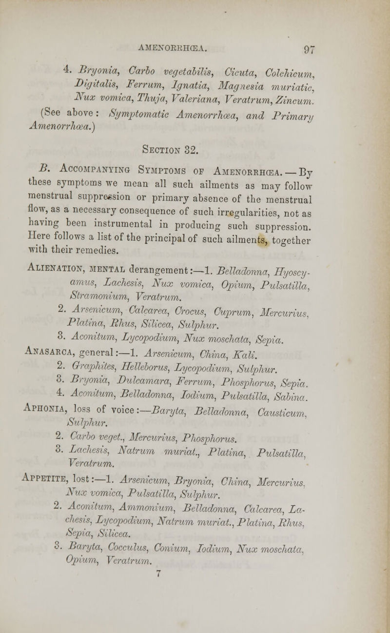 4. Bryonia, Carlo vegetabilis, Cicuta, Colchicum, Digitalis, Ferrum, Ignatia, Magnesia muriatic, Nux vomica, Thuja, Valeriana, Veratrum, Zincum. (See above: Symptomatic Amenorrhea, and Primary Amenorrhoea.) Section 32. B. Accompanying Symptoms of Amenorrhea. By these symptoms we mean all such ailments as may follow menstrual suppression or primary absence of the menstrual flow, as a necessary consequence of such irregularities, not as having been instrumental in producing such suppression. Here follows a list of the principal of such ailments, together with their remedies. Alienation, mental derangement:—1. Belladonna, Hyoscy- amus, Zachesis, Nux vomica, Opium, Pulsatilla, Stramonium, Veratrum. 2. Arsenicum, Calcarea, Crocus, Cuprum, Mercurius, Platina, Rhus, Silicea, Sulphur. 3. Aconitum, Lycopodium, Nux moschata, Sepia. Anasarca, general:—1. Arsenicum, China, Kali. 2. Graphites, Helleborus, Lycopodium, Sulphur. 3. Bryonia, Dulcamara, Ferrum, Phosphorus, Sepia. 4. Aconitum, Belladonna, Iodium, Pulsatilla, Sabina. Aphonia, loss of voice:—Baryta, Belladonna, Causticum, Sulphur. 2. Carlo veget, Mercurius, Phosphorus. 3. Zachesis, Natrum muriat., Platina, Pulsatilla, Veratrum. Appetite, lost :—l. Arsenicum, Bryonia, China, Mercurius, Nux vomica, Pulsatilla, Sulphur. 2. Aconitum, Ammonium, Belladonna, Calcarea, Za- chesis, Zycopodium, Natrum muriat., Platina, Rhus, Sepia, Silicea. 3. Baryta, Cocculus, Conium, Zodium, Nux moschata. Opium, Veratrum. 7