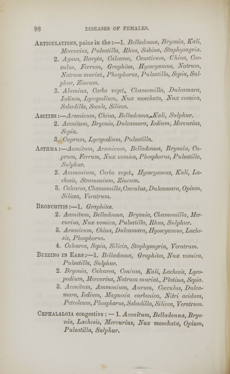 Articulations,pains in the:—1. Belladonna, Bryonia, Kali, Mi rcurius, Pulsatilla, Rhus, Sabina, Staphysagria. 2. Agnus, Baryta, Calcarea, Causticum, China, Coc- culus, Fcrrum, Graphites, Hyoscyamus, Natrum, Natnan muriat., Phosphorus, Pulsatilla, Sepia, Sul- pliur, Zincum. 3. Alumina, Carlo veget., Chamomilla, Dulcamara, Iodium, Lycopodium, Nux moschata, Nux vomica, Sabadilla, Secale, Silicea. ASCITES :—Arsenicum, China, Belladonna,JKali, Sulphur. 2. Aconitum, Bryonia, Dulcamara, Iodium, Mercurius, Sepia. 3. Cuprum, Lycopodium, Pulsatilla. ASTHMA:—Aconitum, Arsenicum, Belladonna, Bryonia, Cu- prum, Ferrum, Nux vomica, Phosphorus, Pulsatilla, Sulphur. 2. Ammonium, Carlo veget., Hyoscyamus, Kali, La- chesis, Stramonium, Zincum. 3. Calcarea, Chamomilla, Cocculus, Dulcamara, Opium, Silicea, Veratrum. Bronchitis :—1. Graphites. 2. Aconitum, Belladonna, Bryonia, Chamomilla, Mer- curius, Nux vomica, Pulsatilla, Rhus, Sulphur. 3. Arsenicum, China, Dulcamara, HyoscyamuQ, Lache- sis, Phosphorus. 4. Calcarea, Sepia, Silicia, Staphysagria, Veratrum. Buzzing in Ears :—1. Belladonna, Graphites, Nux vomica, Pulsatilla, Sulphur. 2. Bryonia, Calcarea, Conium, Kali, Lachesis, Lyco- podium, Mercurius, Natrum muriat., Platina, Sepia. 3. Aconitum, Ammonium, Aurum, Cocculus, Dulca- mara, Iodium, Magnesia carbonica, Nitri acidum, Petroleum, Phospliorus, Sabadilla, Silicea, Veratrum. Cephalalgia congestive : — 1. Aconitum, Belladonna, Bryo- nia, Lachesis, Mercurius, Nux moschata, Opium, Pulsatilla, Sulphur.