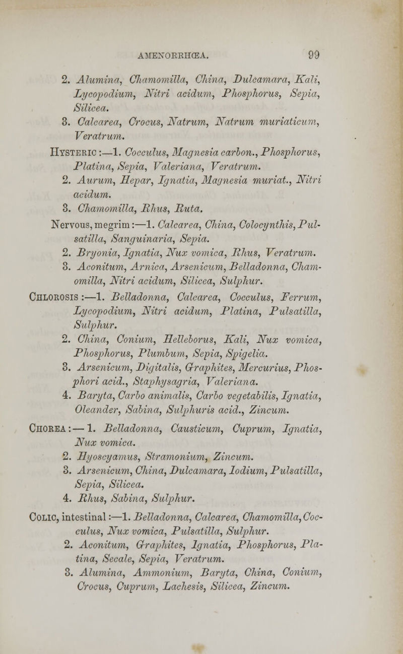 2. Alumina, Chamomilla, China, Dulcamara, Kali, Lycopodium, Nitri aeidum, Phosphorus, Sepia, Silicea. 3. Calcarea, Crocus, Natrum, Natrum muriaticum, Veratrum. Hysteric :—1. Cocculus, Magnesia carbon., Phosphorus, Platina, Sepia, Valeriana, Veratrum. 2. Aurum, Hepar, Ignatia, Magnesia muriat., Nitri aeidum. 3. Chamomilla, Rhus, Ruta. Nervous, megrim:—1. Calcarea, China, Golocynthis, Pul- satilla, Sanguinaria, Sepia. 2. Bryonia, Ignatia, JVux vomica, Rhus, Veratrum. 3. Aconitum, Arnica, Arsenicum, Belladonna, Cham- omilla, Nitri aeidum, Silicea, Sulphur. Chlorosis :—1. Belladonna, Calcarea, Cocculus, Ferrum, Lycopodium, Nitri aeidum, Platina, Pulsatilla, Sulphur. 2. China, Conium, Helleborus, Kali, Nux vomica, Phosphorus, Plumbum, Sepia, Spigelia. 3. Arsenicum, Digitalis, Graphites, Mercurius, Phos- phori acid., Staphysagria, Valeriana. 4. Baryta, Carbo animalis, Carbo vegetabilis, Ignatia, Oleander, Sabina, Sulphuris acid., Zincum. Chorea:—1. Belladonna, Causticum, Cuprum, Ignatia, Nux vomica. 2. Hyoscyamus, Stramonium, Zincum. 3. Arsenicum, China, Dulcamara, lodium, Pulsatilla, Sepia, Silicea. 4. Rhus, Sabina, Sulphur. Colic, intestinal:—1. Belladonna, Calcarea, Cliamomilla, Coc- culus, Nux vomica, Pulsatilla, Sulphur. 2. Aconitum, Cfraphites, Ignatia, Phosphorus, Pla- tina, Secale, Sepia, Veratrum. 3. Alumina, Ammonium, Baryta, China, Conium, Crocus, Cuprum, Lachesis, Silicea, Zincum.