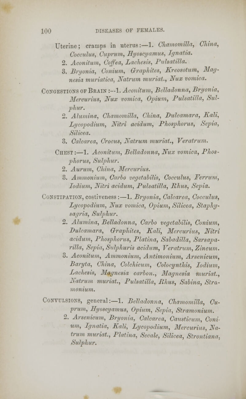 Uterine; cramps in uterus:—1. Chamomilla, China, Cocadus, Cuprum, Hyoscyamus, Ignatia. 2. Aconitum, Coffea, Lachesis, Pulsatilla. 3. Bryonia, Conium, Graphites, Kreosotum, Mag- nesia muriatica, Natrum muriat., Nux vomica. Congestions of Brain :—1. Aconitum, Belladonna, Bryonia, Mereurius, Nux vomica, Opium, Pulsatilla, Sul- phur. 2. Alumina, Chamomilla, China, Dulcamara, Kali, Lycopodium, Nitri acidum, Phosphorus, Sepia, Silicea. 3. Calcarea, Crocus, Natrum muriat., Veratrum. Ciiest:—1. Aconitum, Belladonna, Nux vomica, Phos- phorus, Sulphur. 2. Aurum, China, Mereurius. 3. Ammonium, Carbo vegetabilis, Cocculus, Ferrum, Iodium, Nitri acidum, Pulsatilla, Rhus, Sepia. Constipation, costiveness:—1. Bryonia, Calcarea, Cocculus, Lycopodium, Nux vomica, Opium, Silicea, Staphy- sagria, Sulphur. 2. Alumina, Belladonna, Carbo vegetabilis, Conium, Dulcamara, Graphites, Kali, Mereurius, Nitri acidum, Phosphorus, Platina, Sabadilla, Sarsapa- rilla, Sepia, Snlphuris acidum, Veratrum, Z in cum. 3. Aconitum, Ammonium, Antimonium, Arsenicum, Baryta, China, Colchicum, Colocynthis, Iodium, Laehesis, Magnesia carbon., Magnesia muriat, Natrum muriat., Pulsatilla, Rhus, Sabina, Stra- monium. Convulsions, general:—1. Belladonna, Chamomilla, Cu- prum, Hyoscyamus, Opium, Sepia, Stramonium. 2. Arsenicum, Bryonia, Calcarea, Caiisticum, Coni- um, Ignatia, Kali, Lycopodium, Mereurius, Na- trum muriat., Platina, Secale, Silicea, Strontiana, Sulphur.
