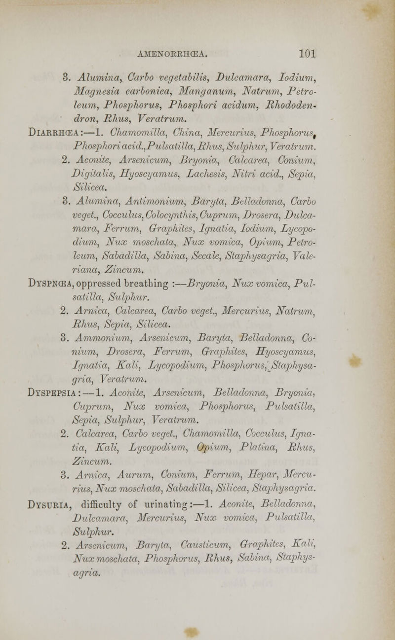 3. Alumina, Carlo vegetabilis, Dulcamara, lodium, Magnesia carbonica, Manganum, Natrum, Petro- leum, Phosphorus, Phosphori acidum, Rhododen- dron, Rhus, Veratrum. Diarrhcea:—1. Chamomilla, China, Mercurius, Phosphorus^ Phosphori acid.,Pulsatilla, Rhus, Su Iphttr, Veratrum. 2. Aconite, Arsenicum, Bryonia, Calcarea, Conium, Digitalis, Hyoscyamus, Lachesis, Nitri acid., Sepia, Silicea. 3. Alumina, Antimonium, Baryta, Belladonna, Carlo veget., Cocculus, Colocynthis, Cuprum, Drosera, Dulca- mara, Ferrum, Graphites, Ignatia, lodium, Lycopo- dium, Nux rnoschata, Nux vomica, Opium, Petro- leum, Saladilla, Sabina, Secale, Slaphysagria, Vale- riana, Zincum. Dyspncea, oppressed breathing :—Bryonia, Nux vomica, Pul- satilla, Sulp)hur. 2. Arnica, Calcarea, Carlo veget., Mercurius, Natrum, Rhus, Sepia, Silicea. 3. Ammonium, Arsenicum, Baryta, Belladonna, Co- nium, Drosera, Ferrum, Graphites, Hyoscyamus, Ignatia, Kali, Lycopodium, Phosphorus,' Staphysa- gria, Veratrum. Dyspepsia: — 1. Aconite, Arsenicum, Belladonna, Bryonia, Cuprum, Nux vomica, Phosphorus, Pulsatilla, Sepia, Sulphur, Veratrum. 2. Calcarea, Carlo veget., Chamomilla, Cocculus, Igna- tia, Kali, Lycopodium, Opium, Platina, Rhus, Zincum. 3. Arnica, Aurum, Conium, Ferrum, Ilepar, Mercu- rius, Nux rnoschata, Sabadilla, Silicea, Stapihysagria. DYSURIA, difficulty of urinating:—1. Aconite, Belladonna, Dulcamara, Mercurius, Nux vomica, Pulsatilla, Su Iphur. 2. Arsenicum, Baryta, Causticum, Graphites, Kali, Nux rnoschata, Phosphorus, Rhus, Salina, Staphys- agria.