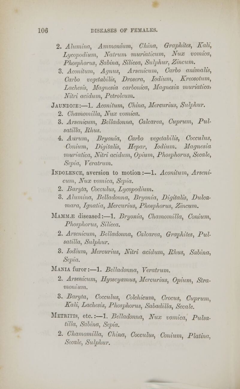 2. Alumina, Ammonium, China, Graphites, Kali, Lycopodium, Natrum muriaticum, Nzix vomica, Phosphorus, Salina, Silicea, Sulphur, Zincum. 3. Aconitum, Agnus, Arsenicum, Carlo animalis, Carlo vegetalilis, Drosera, lodium, Kreosotum, Lachesis, Magnesia carlonica, Magnesia muriatica, Nitri acidum, Petroleum. Jaundice:—1. Aconitum, China, Mercurius, Sulphur. 2. Chamomilla, Nux vomica. 3. Arsenicum, Belladonna, Calcarea, Cuprum, Pul- satilla, Rhus. 4. Aurum, Bryonia, Carlo vegetalilis, Cocculus, Conium, Digitalis, Hepar, lodium. Magnesia muriatica, Nitri acidum, Opium, Phosphorus, Secale, Sepia, Veratrum. Indolence, aversion to motion:—1. Aconitum, Arseni- cum, Nux vomica, Sepia. 2. Baryta, Cocculus, Lycopodium. 3. Alumina, Belladonna, Bryonia, Digitalis, Dulca- mara, Ignatia, Mercurius, Phosphorus, Zincum. Mammae diseased:—1. Bryonia, Chamomilla, Conium, Phosphorus, Silicea. 2. Arsenicum, Belladonna, Calcarea, Graphites, Pul- satilla, Sulphur. 3. lodium, Mercurius, Nitri acidum, Rhus, Salina, Sepia. Mania furor:—1. Belladonna, Veratrum. 2. Arsenicum, Hyoscyamus, Mercurius, Opium, Stra- monium. 3. Baryta, Cocculus, Colchicum, Crocus, Cuprum, Kali, Lachesis, Phosphorus, Saladilla, Secale. Metritis, etc.:—1. Belladonna, Nux vomica, Pulsa- tilla, Salina, Sepia. 2. Chamomilla, China, Cocculus, Conium, Platina, Secale, Sulphur.