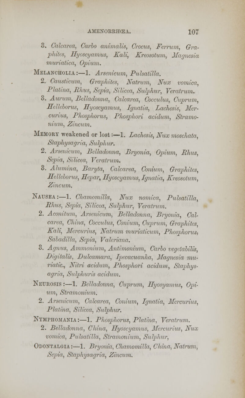 3. Calcarea, Carlo animalis, Crocus, Ferrum, Gra- phites, Eyoscyamus, Kali, Kreosotum, Magnesia muriatica, Opium. Melancholia:—1. Arsenicum, Pulsatilla. 2. Causticum, Graphites, Natrum, Nux vomica, Platina, Bhus, Sepia, Silicea, Sulphur, Veratrum. 3. Aurum, Belladonna, Calcarea, Cocculus, Cuprum, Hellcborus, Eyoscyamus, Ignatia, Lachesis, Mer- curius, Phosphorus, Phosphori acidum, Stramo- nium, Zincum. Memory weakened or lost:—1. Lachesis, Nux moschata, Staphysagria, Sulphur. 2. Arsenicum, Belladonna, Bryonia, Opium, Bhus, Sepia, Silicea, Veratrum. 3. Alumina, Baryta, Calcarea, Conium, Graphites, Hellcborus, Eepar, Eyoscyamus, Ignatia, Kreosotum, Zincum. Nausea:—1. Chamomilla, Nux nomica, Pulsatilla, Rhus, Sepia, Silicea, Sulphur, Veratrum. 2. Aconitum, Arsenicum, Belladonna, Bryonia, Cal- carea, China, Cocculus, Conium, Cuprum, Graphites, Kali, Mercurius, Natrum muriaiicum, Phosphorus, Sabadilla, Sepia, Valeriana. 3. Agnus, Ammonium, Antimonium, Carlo vegetabilis, Digitalis, Dulcamara, Ipecacuanha, Magnesia mu- riatic, Nitri acidum, Phosphori acidum, Staphys- agria, Sulphuris acidum. Neurosis :—1. Belladonna, Cuprum, Hyosyamus, Opi- um, Stramonium. 2. Arsenicum, Calcarea, Conium, Ignatia, Mercurius, Platina, Silicea, Sulphur. Nymphomania:—1. Phosphorus, Platina, Veratrum. 2. Belladonna, China, Eyoscyamus, Mercurius, Nux vomica, Pulsatilla, Stramonium, Sulphur, Odontalgia:—1. Bryonia, Chamomilla, China, Natrum, Sepia, Staphysagria, Zincum.