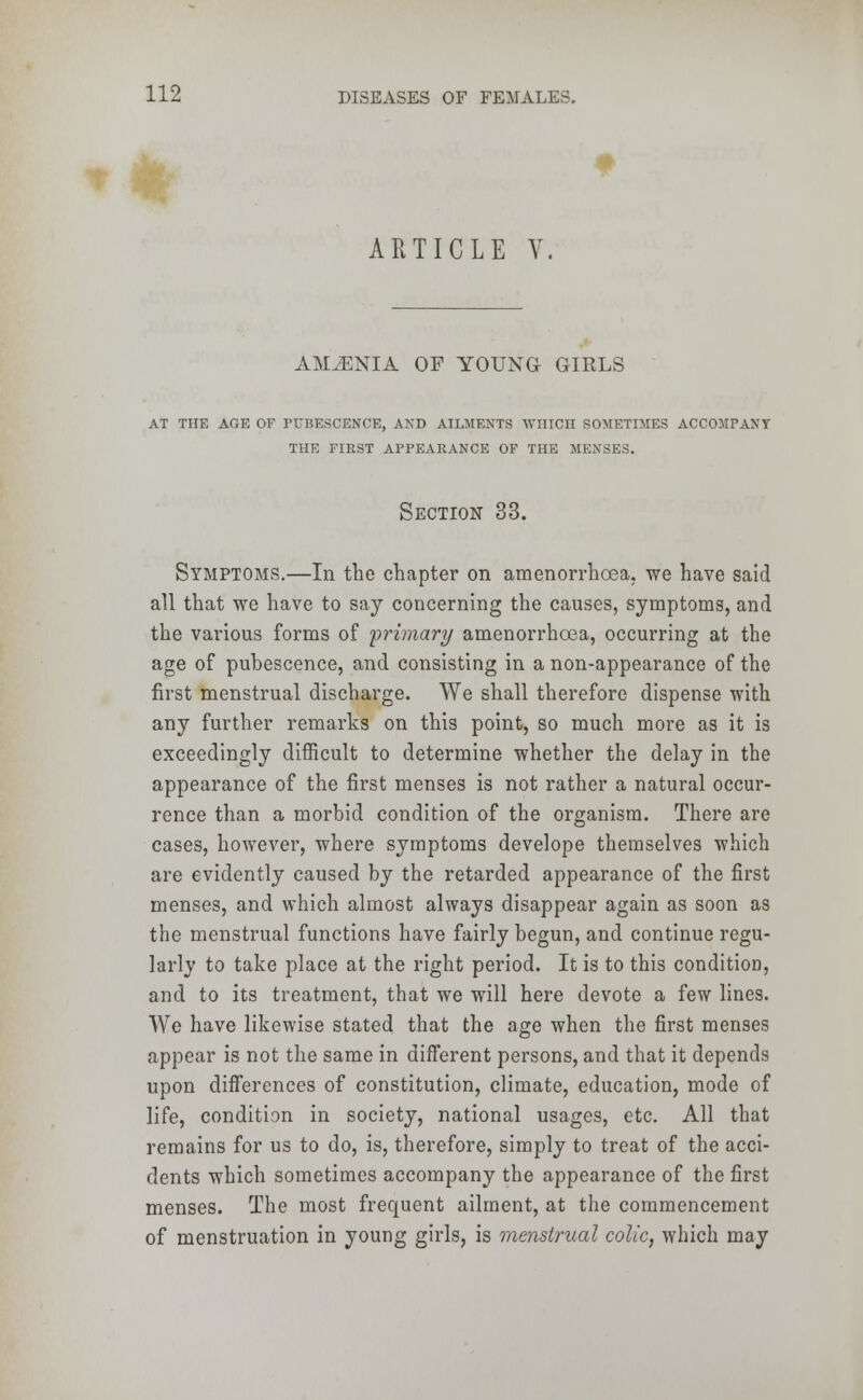 ARTICLE Y. AMLENIA OF YOUNG GIRLS AT THE AGE OF PUBESCENCE, AND AILMENTS WHICH SOMETIMES ACCOMPANY THE FIRST APPEARANCE OF THE MENSES. Section 33. Symptoms.—In the chapter on amenorrhoea, we have said all that we have to say concerning the causes, symptoms, and the various forms of primary amenorrhoea, occurring at the age of pubescence, and consisting in a non-appearance of the first menstrual discharge. We shall therefore dispense with any further remarks on this point, so much more as it is exceedingly difficult to determine whether the delay in the appearance of the first menses is not rather a natural occur- rence than a morbid condition of the organism. There are cases, however, where symptoms develope themselves which are evidently caused by the retarded appearance of the first menses, and which almost always disappear again as soon as the menstrual functions have fairly begun, and continue regu- larly to take place at the right period. It is to this condition, and to its treatment, that we will here devote a few lines. We have likewise stated that the age when the first menses appear is not the same in different persons, and that it depends upon differences of constitution, climate, education, mode of life, condition in society, national usages, etc. All that remains for us to do, is, therefore, simply to treat of the acci- dents which sometimes accompany the appearance of the first menses. The most frequent ailment, at the commencement of menstruation in young girls, is menstrual colic, which may