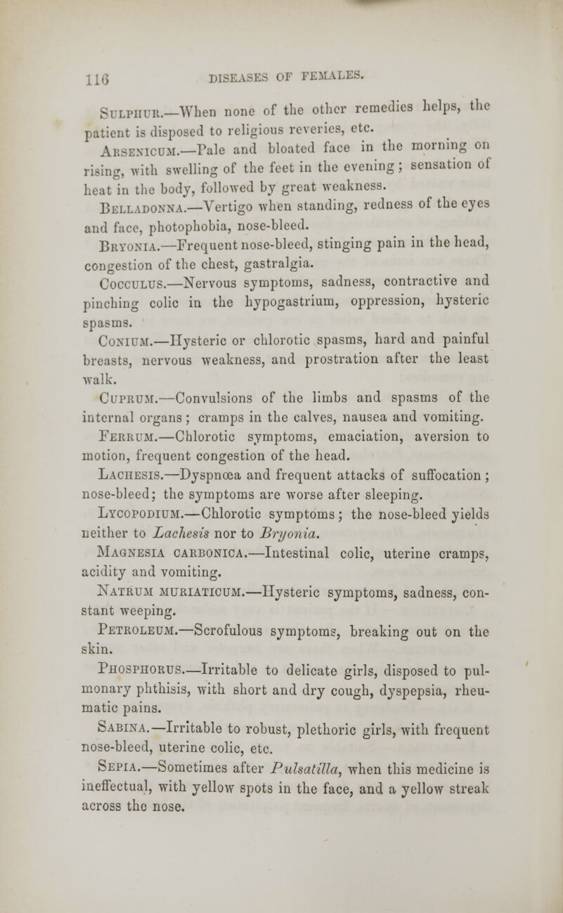 Sulphur.—When none of the other remedies helps, the patient is disposed to religious reveries, etc. Arsenicum.—Pale and bloated face in the morning on rising, with swelling of the feet in the evening ; sensation of heat in the body, followed by great weakness. Belladonna.—Vertigo when standing, redness of the eyes and face, photophobia, nose-bleed. Bryonia.—Frequent nose-bleed, stinging pain in the head, congestion of the chest, gastralgia. Cocculus.—Nervous symptoms, sadness, contractive and pinching colic in the hypogastrium, oppression, hysteric spasms. Conium.—Hysteric or chlorotic spasms, hard and painful breasts, nervous weakness, and prostration after the least walk. Cuprum.—Convulsions of the limbs and spasms of the internal organs; cramps in the calves, nausea and vomiting. Ferrum.—Chlorotic symptoms, emaciation, aversion to motion, frequent congestion of the head. Lachesis.—Dyspnoea and frequent attacks of suffocation ; nose-bleed; the symptoms are worse after sleeping. Lycopodium.—Chlorotic symptoms ; the nose-bleed yields neither to Lachesis nor to Bryonia. Magnesia carbonica.—Intestinal colic, uterine cramps, acidity and vomiting. Natrum muriaticum.—Hysteric symptoms, sadness, con- stant weeping. Petroleum.—Scrofulous symptoms, breaking out on the skin. Phosphorus—Irritable to delicate girls, disposed to pul- monary phthisis, with short and dry cough, dyspepsia, rheu- matic pains. Sabina.—Irritable to robust, plethoric girls, with frequent nose-bleed, uterine colic, etc. Sepia.—Sometimes after Pulsatilla, when this medicine is ineffectual, with yellow spots in the face, and a yellow streak across the nose.