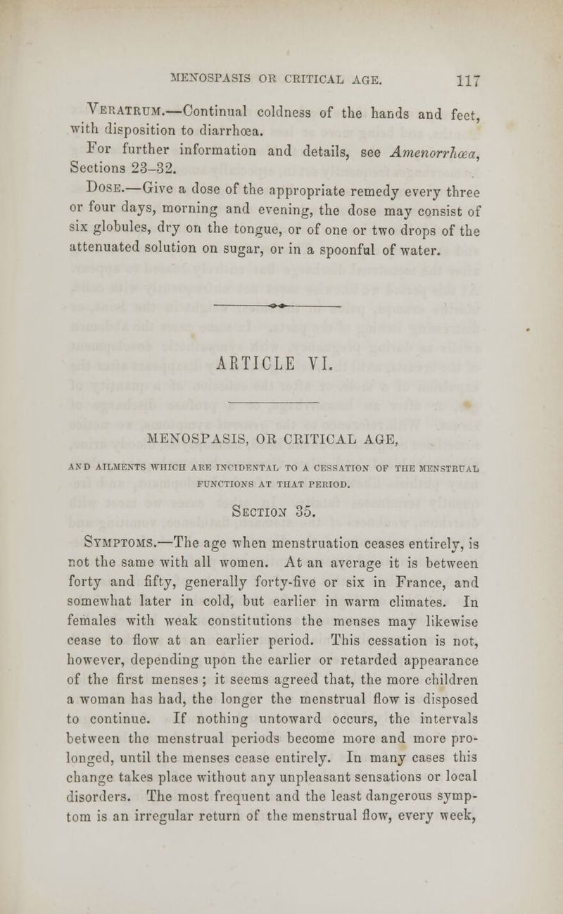 Veratrum.—Continual coldness of the hands and feet, with disposition to diarrhoea. For further information and details, see Amenorrhea, Sections 23-32. Dose.—Give a dose of the appropriate remedy every three or four days, morning and evening, the dose may consist of six globules, dry on the tongue, or of one or two drops of the attenuated solution on sugar, or in a spoonful of water. ARTICLE VI. MENOSPASIS, OR CRITICAL AGE, AND AILMENTS WHICH ARE INCIDENTAL TO A CESSATION OF THE MENSTRUAL FUNCTIONS AT THAT PERIOD. Section 35. Symptoms.—The age when menstruation ceases entirely, is not the same with all women. At an average it is between forty and fifty, generally forty-five or six in France, and somewhat later in cold, but earlier in warm climates. In females with weak constitutions the menses may likewise cease to flow at an earlier period. This cessation is not, however, depending upon the earlier or retarded appearance of the first menses ; it seems agreed that, the more children a woman has had, the longer the menstrual flow is disposed to continue. If nothing untoward occurs, the intervals between the menstrual periods become more and more pro- longed, until the menses cease entirely. In many cases this change takes place without any unpleasant sensations or local disorders. The most frequent and the least dangerous symp- tom is an irregular return of the menstrual flow, every week,