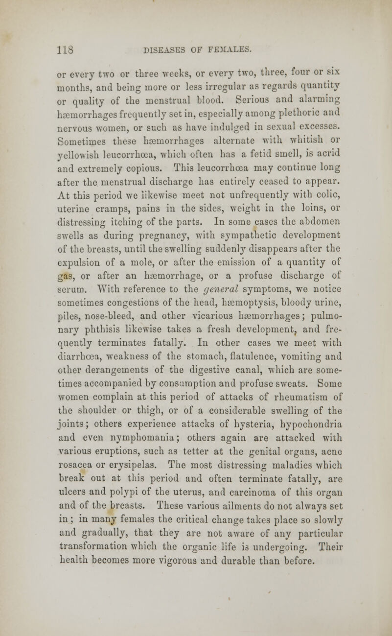 or every two or three weeks, or every two, three, four or six months, and being more or less irregular as regards quantity or quality of the menstrual blood. Serious and alarming haemorrhages frequently set in, especially among plethoric and nervous women, or such as have indulged in sexual excesses. Sometimes these haemorrhages alternate with whitish or yellowish leucorrhcea, which often has a fetid smell, is acrid and extremely copious. This leucorrhcea may continue long after the menstrual discharge has entirely ceased to appear. At this period we likewise meet not unfrequently with colic, uterine cramps, pain3 in the sides, weight in the loins, or distressing itching of the parts. In some cases the abdomen swells as during pregnancy, with sympathetic development of the breasts, until the swelling suddenly disappears after the expulsion of a mole, or after the emission of a quantity of gas, or after an hemorrhage, or a profuse discharge of serum. With reference to the general symptoms, we notice sometimes congestions of the head, hemoptysis, bloody urine, piles, nose-bleed, and other vicarious hemorrhages; pulmo- nary phthisis likewise takes a fresh development, and fre- quently terminates fatally. In other cases we meet with diarrhoea, weakness of the stomach, flatulence, vomiting and oilier derangements of the digestive canal, which are some- times accompanied by consumption and profuse sweats. Some women complain at this period of attacks of rheumatism of the shoulder or thigh, or of a considerable swelling of the joints; others experience attacks of hysteria, hypochondria and even nymphomania; others again are attacked with various eruptions, such as tetter at the genital organs, acne rosacea or erysipelas. The most distressing maladies which break out at this period and often terminate fatally, are ulcers and polypi of the uterus, and carcinoma of this organ and of the breasts. These various ailments do not always set in; in many females the critical change takes place so slowly and gradually, that they are not aware of any particular transformation which the organic life is undergoing. Their health becomes more vigorous and durable than before.