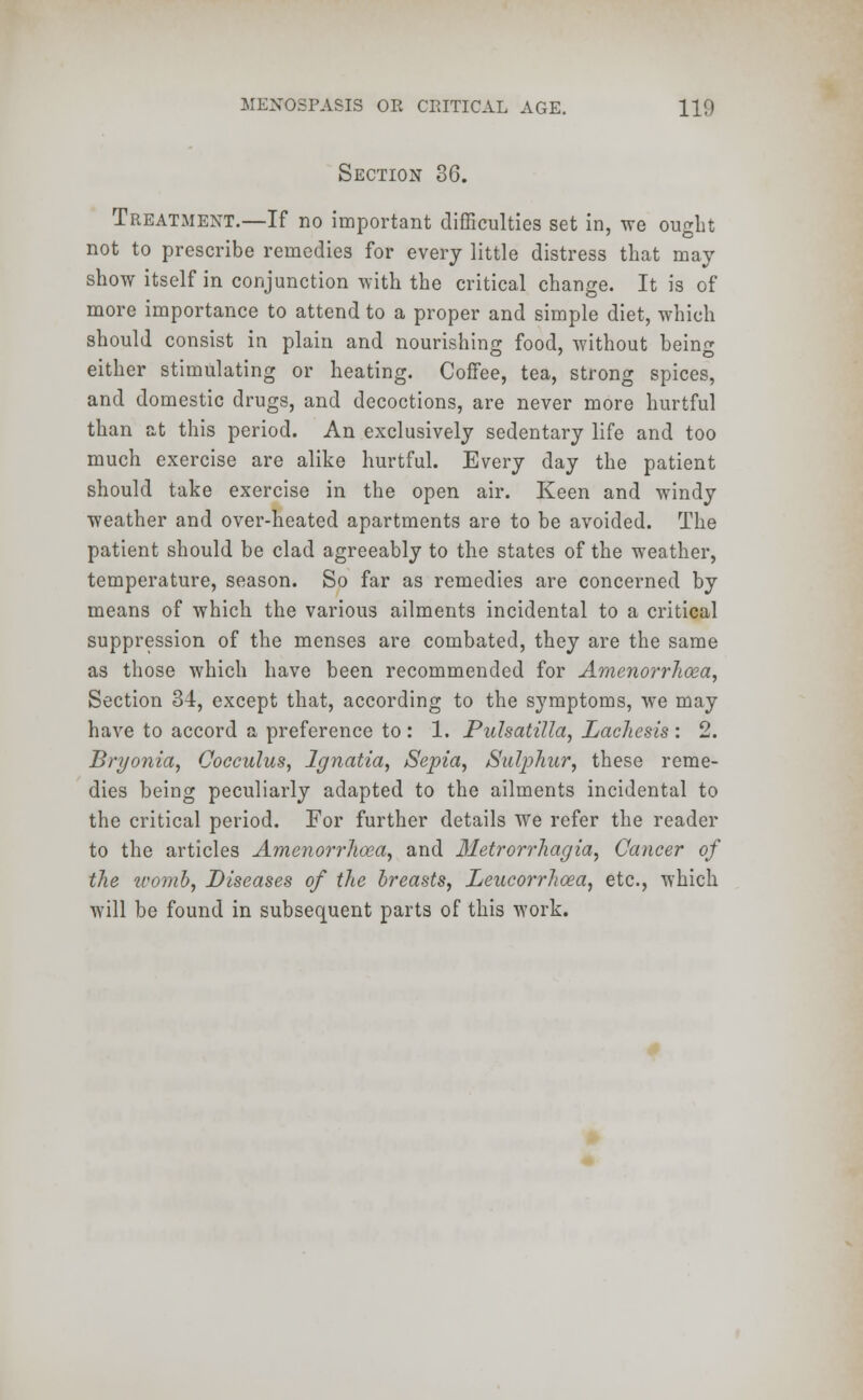 Section 36. Treatment.—If no important difficulties set in, we ought not to prescribe remedies for every little distress that may show itself in conjunction with the critical change. It is of more importance to attend to a proper and simple diet, which should consist in plain and nourishing food, without being either stimulating or heating. Coffee, tea, strong spices, and domestic drugs, and decoctions, are never more hurtful than at this period. An exclusively sedentary life and too much exercise are alike hurtful. Every day the patient should take exercise in the open air. Keen and windy weather and over-heated apartments are to be avoided. The patient should be clad agreeably to the states of the weather, temperature, season. So far as remedies are concerned by means of which the various ailments incidental to a critical suppression of the menses are combated, they are the same as those which have been recommended for Amenorrhoea, Section 34, except that, according to the symptoms, we may have to accord a preference to : 1. Pulsatilla, Lachesis : 2. Bryonia, Cocculus, Ignatia, Sepia, Sulphur, these reme- dies being peculiarly adapted to the ailments incidental to the critical period. For further details We refer the reader to the articles Amcnorrlioea, and Metrorrhagia, Cancer of the icomb, Diseases of the breasts, Leucorrhcea, etc., which will be found in subsequent parts of this work.