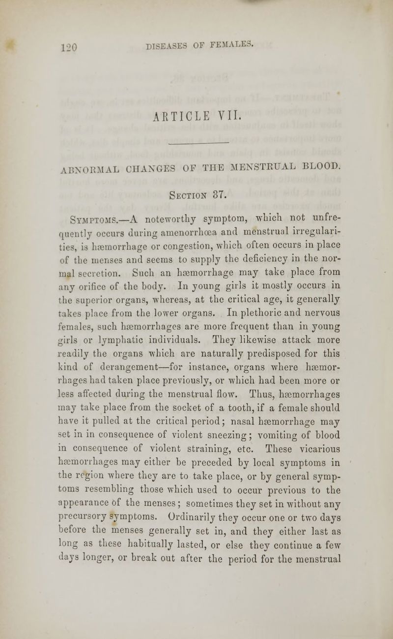 ARTICLE VII. ABNORMAL CHANGES OF THE MENSTRUAL BLOOD. Section 37. Symptoms.—A noteworthy symptom, which not unfre- quently occurs during amenorrhea and menstrual irregulari- ties, is haemorrhage or congestion, which often occurs in place of the menses and seems to supply the deficiency in the nor- mal secretion. Such an haemorrhage may take place from any orifice of the body. In young girls it mostly occurs in the superior organs, whereas, at the critical age, it generally takes place from the lower organs. In plethoric and nervous females, such haemorrhages are more frequent than in young girls or lymphatic individuals. They likewise attack more readily the organs which are naturally predisposed for this kind of derangement—for instance, organs where heernor- rhages had taken place previously, or which had been more or less affected during the menstrual flow. Thus, haemorrhages may take place from the socket of a tooth, if a female should have it pulled at the critical period; nasal haemorrhage may set in in consequence of violent sneezing; vomiting of blood in consequence of violent straining, etc. These vicarious haemorrhages may either be preceded by local symptoms in the region where they are to take place, or by general symp- toms resembling those which used to occur previous to the appearance of the menses ; sometimes they set in without any precursory symptoms. Ordinarily they occur one or two days before the menses generally set in, and they either last as long as these habitually lasted, or else they continue a few days longer, or break out after the period for the menstrual