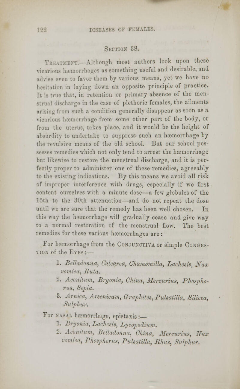 Section 38. Treatment.—Although most authors look upon these vicarious haemorrhages as something useful and desirable, and advise even to favor them by various means, yet wc have no hesitation in laying down an opposite principle of practice. It is true that, in retention or primary absence of the men- strual discharge in the case of plethoric females, the ailments arising from such a condition generally disappear as soon as a vicarious haemorrhage from some other part of the body, or from the uterus, takes place, and it would be the height of absurdity to undertake to suppress such an haemorrhage by the revulsive means of the old school. But our school pos- sesses remedies which not only tend to arrest the haemorrhage but likewise to restore the menstrual discharge, and it is per- fectly proper to administer one of these remedies, agreeably to the existing indications. By this means we avoid all risk of improper interference with drugs, especially if we first content ourselves with a minute dose—a few globules of the 15th to the 30th attenuation—and do not repeat the dose until we are sure that the remedy has been well chosen. In this way the haemorrhage will gradually cease and give way to a normal restoration of the menstrual flow. The best remedies for these various haemorrhages are : For haemorrhage from the Conjunctiva or simple Conges- tion of the Eyes :— 1. Belladonna, Calcarea, Chamomilla, Lachesis, JSfux vomica, Ruta. 2. Aconitum, Bryonia, China, Mercurius, Phospho- rus, Sepia. 3. Arnica, Arsenicum, G-raphites, Pulsatilla, Silicea, Sulphur. For nasal haemorrhage, epistaxis : 1. Bryonia, Lachesis, Lycopodium. 2. Aconitum, Belladonna, China, Mercurius, Nux vomica, Phosphorus, Pulsatilla, Rhus, Sulphur.