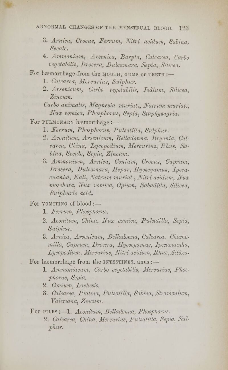 3. Arnica, Crocus, Ferritin, Nitri acidum, Salina, Sect ile. 4. Ammonium, Arsenica, Baryta, Calcarea, Carlo vegetabilis, Drosera, Dulcamara, Sepia, Silicea. For haemorrhage from the mouth, gums or teeth :— 1. Calcarea, Mercurius, Sulphur. 2. Arsenicum, Carlo vegetabilis, Ioolium, Silicea, Zincum. Carlo animalis, Magnesia muriat., Nalrum muriat., Nux vomica, Phosphorus, Sepia, Staphysagria. For pulmonary hremorrhao-e :— 1. Ferrurn, Phosphorus, Pulsatilla, Sulphur. 2. Aconitum, Arsenicum, Belladonna, Bryonia, Cal- carea, China, Lycopodium, Mercurius, Rhus, Sa- lina, Secale, Sepia, Zincum. 3. Ammonium, Arnica, Conium, Crocus, Cuprum, Drosera, Dulcamara, Hepar, Hyoscyamus, Ipeca- cuanha, Kali, Natrum muriat., Nitri acidum, Nux moschata, Nux vomica, Opium, Sabadilla, Silicea, Sulphuric acid. For vomiting of blood :— 1. Ferrum, Phosphorus. 2. Aconitum, China, Nux vomica, Pulsatilla, Sej)ia, Su Iphur. 3. Arnica, Arsenicum, Belladonna, Calcarea, Chamo- milla, Cuprum, Drosera, Hyoscyamus, Ipecacuanha, Lycopodium, Mercurius, Nitri acidum, Rhus, Silicea- For hemorrhage from the intestines, anus:— 1. Ammoniacum, Carlo vegetabilis, Mercurius, Phos- phorus, Sepia. 2. Conium, Lacliesis. 3. Calcarea, Platina, Pulsatilla, Salina, Stramonium, Valeriana, Zincum. For piles :—1. Aconitum, Belladonna, Phosphorus. 2. Calcarea, China, Mercurius, Pulsatilla, Sepia, Sul- plair.