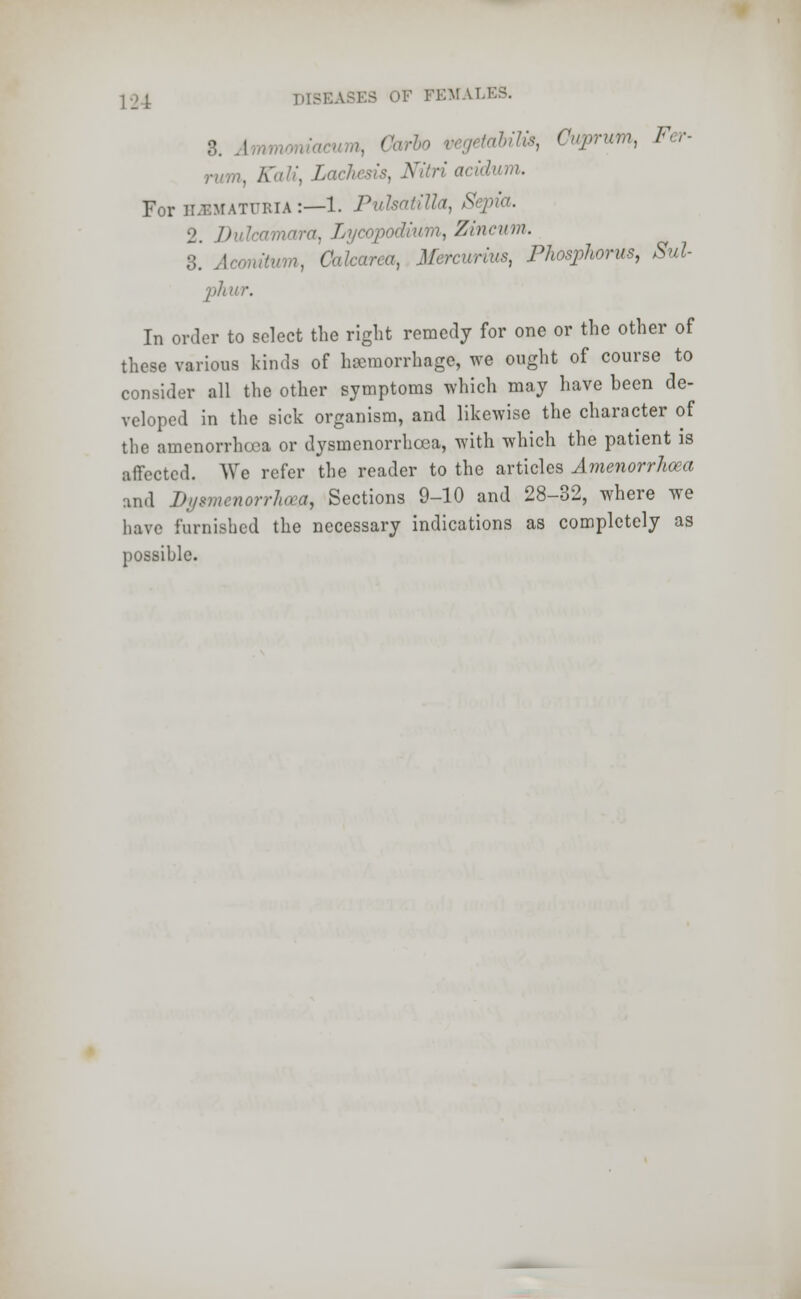 rum, ffaft, Lachesis, Nitri acidum. For hematuria :—1. Pulsatilla, S 2. Dulcamara, I ■ Zincum. 3. Acomtum, Cakarca, Mercurius, Phosphorus, Sul- phur. In order to select the right remedy for one or the other of these various kinds of hemorrhage, we ought of course to consider all the other symptoms which may have been de- veloped in the sick organism, and likewise the character of the amenorrheca or dysmenorrhea, with which the patient is affected. We refer the reader to the articles Amenorrhea and Dysmenorrhea, Sections 9-10 and 28-32, where we have furnished the necessary indications as completely as possible.