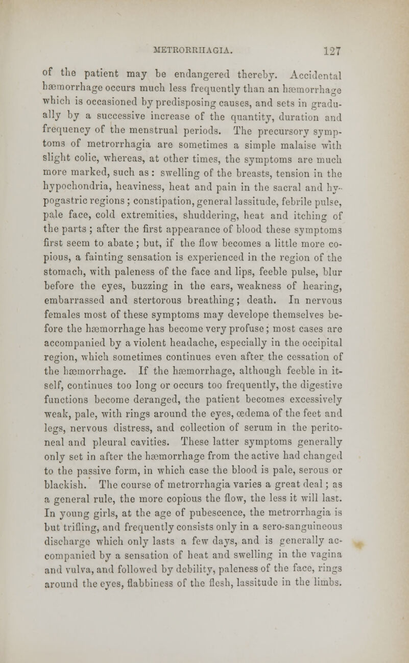 of the patient may be endangered thereby. Accidental hemorrhage occurs much less frequently than an haemorrhage which is occasioned by predisposing causes, and sets in gradu- ally by a successive increase of the quantity, duration and frequency of the menstrual periods. The precursory symp- toms of metrorrhagia are sometimes a simple malaise with slight colic, whereas, at other times, the symptoms are much more marked, such as: swelling of the breasts, tension in the hypochondria, heaviness, heat and pain in the sacral and hy- pogastric regions; constipation, general lassitude, febrile pulse, pale face, cold extremities, shuddering, heat and itching of the parts ; after the first appearance of blood these symptoms first seem to abate ; but, if the flow becomes a little more co- pious, a fainting sensation is experienced in the region of the stomach, with paleness of the face and lips, feeble pulse, blur before the eyes, buzzing in the ears, weakness of hearing, embarrassed and stertorous breathing; death. In nervous females most of these symptoms may develope themselves be- fore the haemorrhage has become very profuse; most cases are accompanied by a violent headache, especially in the occipital region, which sometimes continues even after the cessation of the haemorrhage. If the haemorrhage, although feeble in it- self, continues too long or occurs too frequently, the digestive functions become deranged, the patient becomes excessively weak, pale, with rings around the eyes, oedema of the feet and legs, nervous distress, and collection of serum in the perito- neal and pleural cavities. These latter symptoms generally only set in after the haemorrhage from the active had changed to the passive form, in which case the blood is pale, serous or blackish. The course of metrorrhagia varies a great deal; as a general rule, the more copious the flow, the less it will last. In young girls, at the age of pubescence, the metrorrhagia is but trifling, and frequently consists only in a sero-sanguineous discharge which only lasts a few days, and is generally ac- companied by a sensation of heat and swelling in the vagina and vulva, and followed by debility, paleness of the face, rings around the eyes, flabbiness of the flesh, lassitude in the limbs.