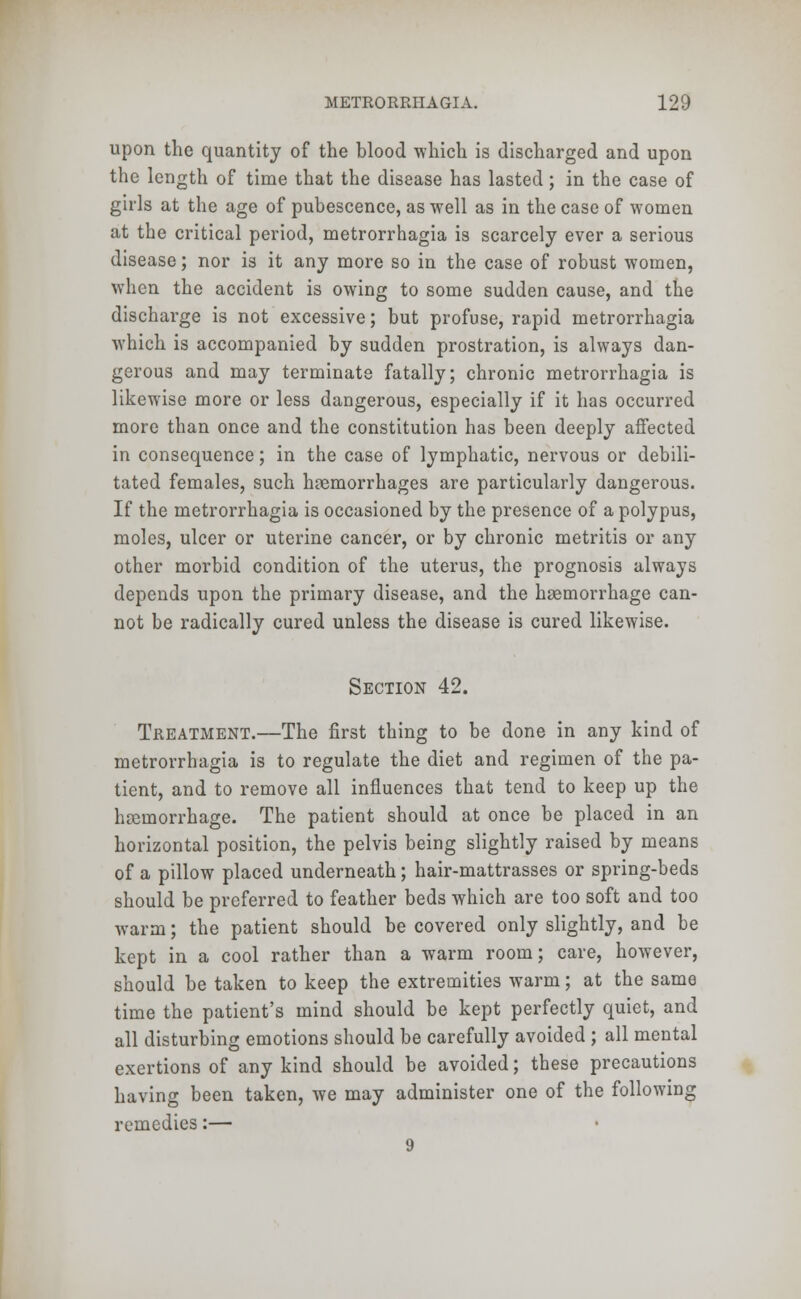upon the quantity of the blood -which is discharged and upon the length of time that the disease has lasted; in the case of girls at the age of pubescence, as well as in the case of women at the critical period, metrorrhagia is scarcely ever a serious disease; nor is it any more so in the case of robust women, when the accident is owing to some sudden cause, and the discharge is not excessive; but profuse, rapid metrorrhagia which is accompanied by sudden prostration, is always dan- gerous and may terminate fatally; chronic metrorrhagia is likewise more or less dangerous, especially if it has occurred more than once and the constitution has been deeply affected in consequence; in the case of lymphatic, nervous or debili- tated females, such haemorrhages are particularly dangerous. If the metrorrhagia is occasioned by the presence of a polypus, moles, ulcer or uterine cancer, or by chronic metritis or any other morbid condition of the uterus, the prognosis always depends upon the primary disease, and the haemorrhage can- not be radically cured unless the disease is cured likewise. Section 42. Treatment.—The first thing to be done in any kind of metrorrhagia is to regulate the diet and regimen of the pa- tient, and to remove all influences that tend to keep up the hsernorrhage. The patient should at once be placed in an horizontal position, the pelvis being slightly raised by means of a pillow placed underneath; hair-mattrasses or spring-beds should be preferred to feather beds which are too soft and too warm; the patient should be covered only slightly, and be kept in a cool rather than a warm room; care, however, should be taken to keep the extremities warm; at the same time the patient's mind should be kept perfectly quiet, and all disturbing emotions should be carefully avoided ; all mental exertions of any kind should be avoided; these precautions having been taken, we may administer one of the following remedies:— 9