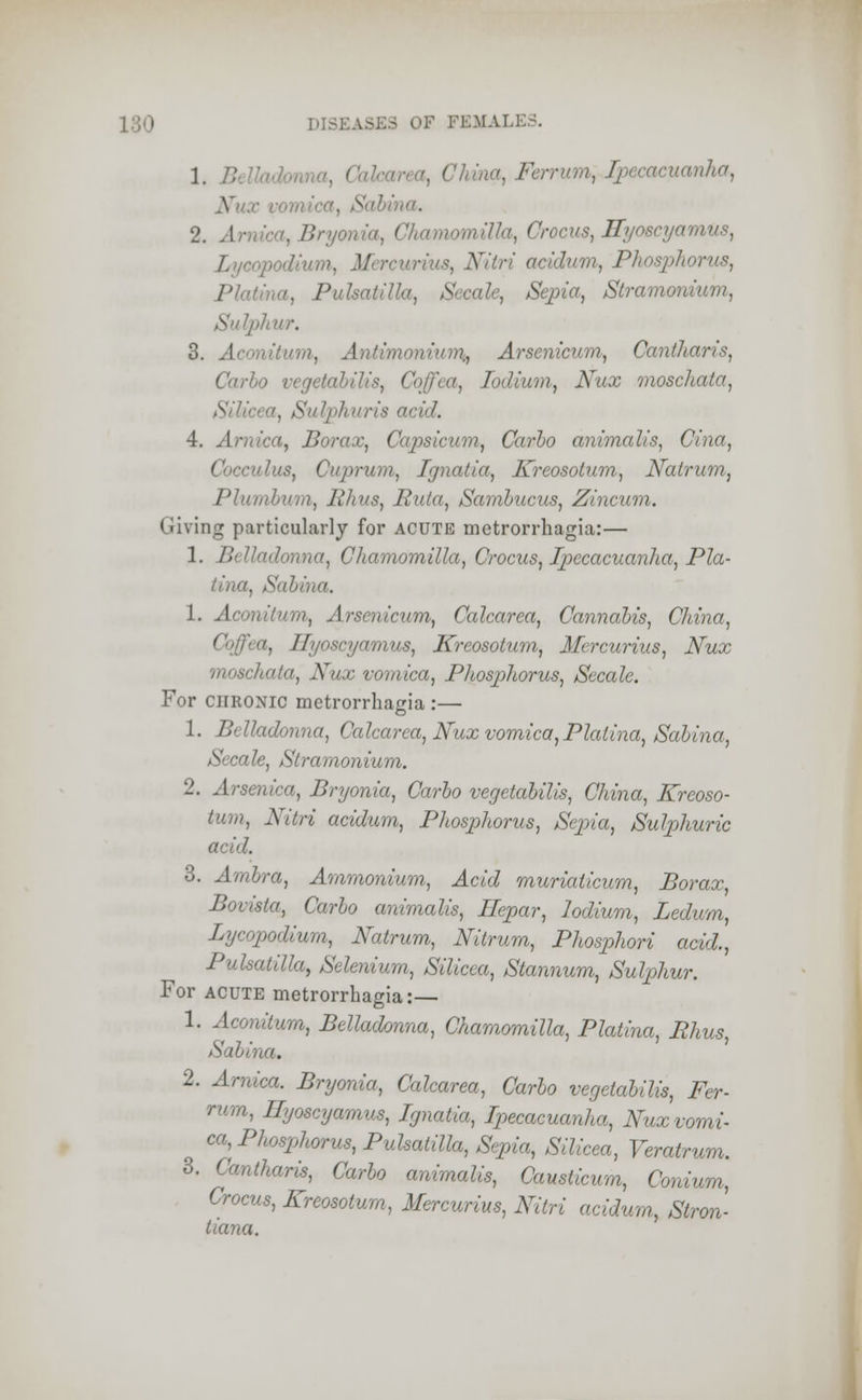 I /; ( ' . Ferrum^ Ipecacuanha, v . /;•■■ . a, Chamomilla, Crocus, Ilynscyamus, Lycopodium, Mercur ' aridum, Phosphorus, Pla a, Pulsatilla, Sccale, Sepia, Stramom hur, 3. Aconitum, Antimoniurr^ Arsenicum, Caniharis, Carlo vegetalHis, lodium, Nux moschata, licea, Sulphuris acid. 4. Arnica, Borax, Capsicum, Carlo animalis, Cina, cuius, Cuprum, Ignatia, Kreosotum, Natrum, Plumbum, Rhus, Buta, Samlucus, Zincum. Giving particularly for acute metrorrhagia:— 1. B or, Chamomilla, Crocus, Ipecacuanha, Pla- tillC. 1. Aconitum, Arsenicum, Calcarea, Cannabis, China, a, Hyoscyamus, Kreosotum, Mercurius, Nux moschata, Nux vomica, Phosphorus, Secale. For chronic metrorrhagia :— 1. Belladonna, Calcarea, Nux vomica,Plalina, Salina, Secale, Stramonium. 2. Arsenica, Bryonia, Carlo vegetabilis, China, Kreoso- t».n), Nitri acidum, Phosphorus, Sepia, Sulphuric acid. 3. Amlra, Ammonium, Acid muriaticum, Borax, Bovista, Carlo animalis, Hepar, lodium, Ledum, Lycopodium, Natrum, Nitrum, Phosphori acid., Pulsatilla, Selenium, Silicea, Stannum, Sulphur. For acute metrorrhagia:— 1. Aconitum, Belladonna, Chamomilla, Platina, Rhus, Salina. 2. Arnica. Bryonia, Calcarea, Carlo vegetabilis, Fer- ritin, Hyoscyamus, Ignatia, Ipecacuanha, Nux vomi- ca^ Phosphorus, Pulsatilla, Sepia, Silicea, Veratrum. 3. Cantharis, Carlo animalis, Causticum, Conium, Crocus, Kreosotum, Mercurius, Nitri acidum, Stron- tiana.