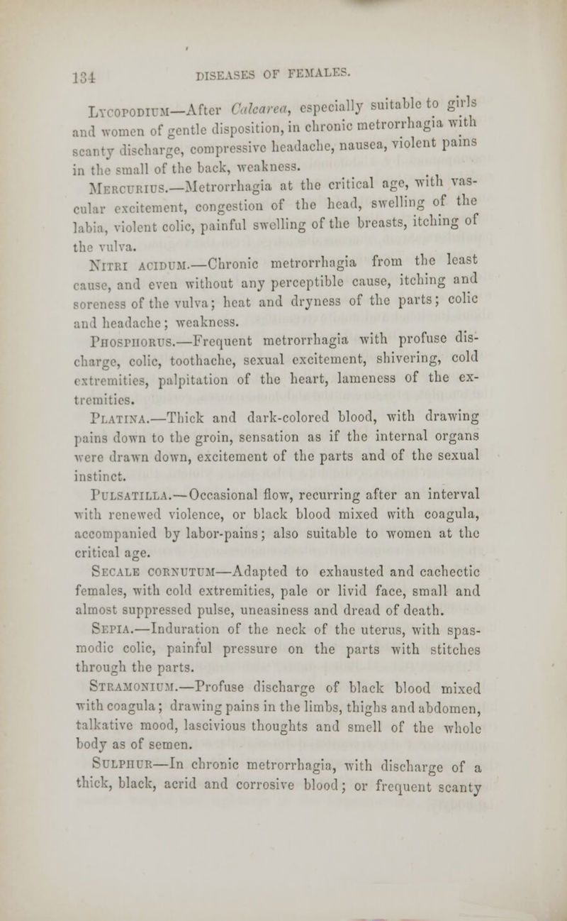 LvcoroDiuM-Aftcr Cakare*, especially suitable to girls and women of gentle disposition, in chronic metrorrhagia with scanty discharge, compressive headache, nausea, violent pains in the small of the hack, weakness. Mbrcurids.—Metrorrhagia at the critical age, with vas- cular excitement, congestion of the head, swelling of the labia, violent colic, painful swelling of the breasts, itching of the vulva. NlTRI acidum.—Chronic metrorrhagia from the least cause, and even without any perceptible cause, itching and soreness of the vulva; heat and dryness of the parts; colic headache; weakness. Fiioshiorus.—Frequent metrorrhagia with profuse dis- charge, colic, toothache, sexual excitement, shivering, cold extremities, palpitation of the heart, lameness of the ex- tremities. Platixa.—Thick and dark-colored blood, with drawing pains down to the groin, sensation as if the internal organs -were drawn down, excitement of the parts and of the sexual instinct. PULSATILLA.—Occasional flow, recurring after an interval with renewed violence, or black blood mixed with coagula, accompanied by labor-pains; also suitable to women at the critical age. Secale OORKUTUM—Adapted to exhausted and cachectic females, with cold extremities, pale or livid face, small and almost suppressed pulse, uneasiness and dread of death. Sepia.—Induration of the neck of the uterus, with spas- modic colic, painful pressure on the parts with stitches through the parts. Stramonium.—Profuse discharge of black blood mixed with coagula; drawing pains in the limbs, thighs and abdomen, talkative mood, lascivious thoughts and smell of the whole body as of semen. SULPHUR—In chronic metrorrhagia, with discharge of a thick, black, acrid and corrosive blood; or frequent scanty