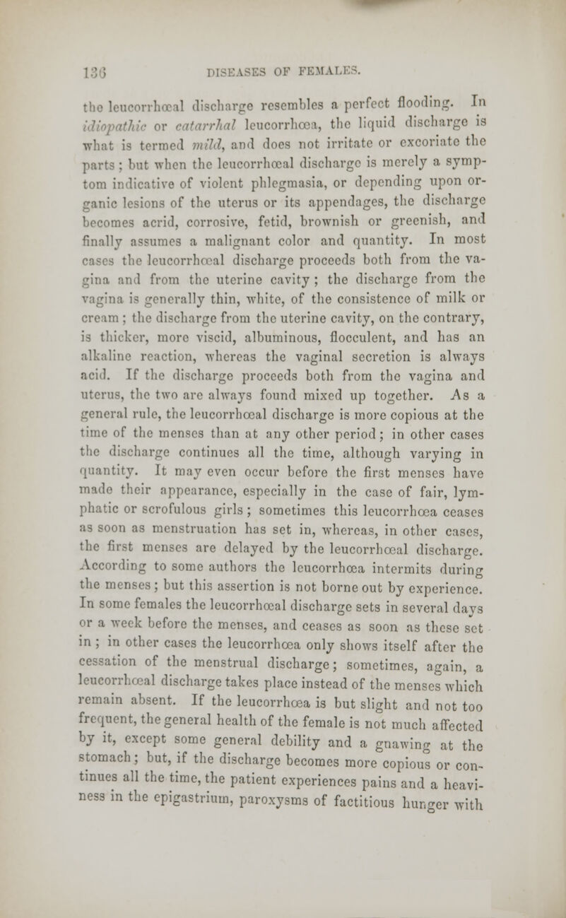 the leucorrhoeal discharge resembles a perfect flooding. In idiopathic or catarrhal leucorrhcea, the liquid discharge is what is termed mild, and does not irritate or excoriate the parts: but when the leucorrhoeal discharge is merely a symp- tom indicative of violent phlegmasia, or depending upon or- ganic lesions of the uterus or its appendages, the discharge becomes acrid, corrosive, fetid, brownish or greenish, and finally assumes a malignant color and quantity. In most cases the leucorrhoeal discharge proceeds both from the va- gina and from the uterine cavity ; the discharge from the vagina is generally thin, white, of the consistence of milk or cream ; the discharge from the uterine cavity, on the contrary, is thicker, more viscid, albuminous, flocculent, and has an alkaline reaction, whereas the vaginal secretion is always acid. If the discharge proceeds both from the vagina and uterus, the two are always found mixed up together. -Asa general rule, the leucorrhoeal discharge is more copious at the time of the menses than at any other period; in other cases the discharge continues all the time, although varying in quantity. It may even occur before the first menses have made their appearance, especially in the case of fair, lym- phatic or scrofulous girls ; sometimes this leucorrhcea ceases as soon as menstruation has set in, whereas, in other cases, the first menses are delayed by the leucorrhoeal discharge. According to some authors the leucorrhcea intermits during the menses ; but this assertion is not borne out by experience. In some females the leucorrhoeal discharge sets in several days or a week before the menses, and ceases as soon as these set in ; in other cases the leucorrhcea only shows itself after the cessation of the menstrual discharge; sometimes, again, a leucorrhoeal discharge takes place instead of the menses which remain absent. If the leucorrhcea is but slight and not too frequent, the general health of the female is not much affected by it, except some general debility and a gnawing at the stomach; but, if the discharge becomes more copioul or con- tinues all the time, the patient experiences pains and a heavi- ness in the epigastrium, paroxysms of factitious hunger witli