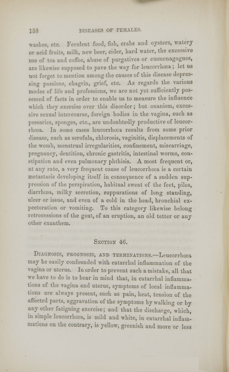 wuhes, etc. Feculent food, fish, crabs and oysters, watery or acid fruits, milk, new beer, cider, bard water, the excessive use of tea and coffee, abuse of purgatives or emmenagogucs, are likewise supposed to pave the way for leucorrhoca; let us not forget to mention among the causes of this disease depres- sing passions, chagrin, grief, etc. As regards the various modes of life and professions, we are not yet sufficiently pos- sessed of facts in order to enable us to measure the influence which they exercise over this disorder; but onanism, exces- sive sexual intercourse, foreign bodies in the vagina, such as pessaries, sponges, etc., are undoubtedly productive of leucor- rhoca. In some cases leucorrhoca results from some prior disease, such as scrofula, chlorosis, vaginitis, displacements of the womb, menstrual irregularities, confinement, miscarriage, pregnancy, dentition, chronic gastritis, intestinal worms, con- stipation and even pulmonary phthisis. A most frequent or, at any rate, a very frequent cause of lcucorrhcca is a certain metastasis developing itself in consequence of a sudden sup- -ion of the perspiration, habitual sweat of the feet, piles, diarrhoea, milky secretion, suppurations of long standing, ulcer or issue, and even of a cold in the head, bronchial ex- pectoration or vomiting. To this category likewise belong retrocessions of the gout, of an eruption, an old tetter or any other cxanthem. Section 46. Diagnosis, prognosis, and terminations.—Leucorrhcea may be easily confounded with catarrhal inflammation of the vagina or uterus. In order to prevent such a mistake, all that we have to do is to bear in mind that, in catarrhal inflamma- tions of the vagina and uterus, symptoms of local inflamma- tions are always present, such as pain, heat, tension of the affected parts, aggravation of the symptoms by walking or by any other fatiguing exercise; and that the discharge,°which, in simple leucorrhcea, is mild and white, in catarrhal inflam- mations on the contrary, is yellow, greenish and more or less