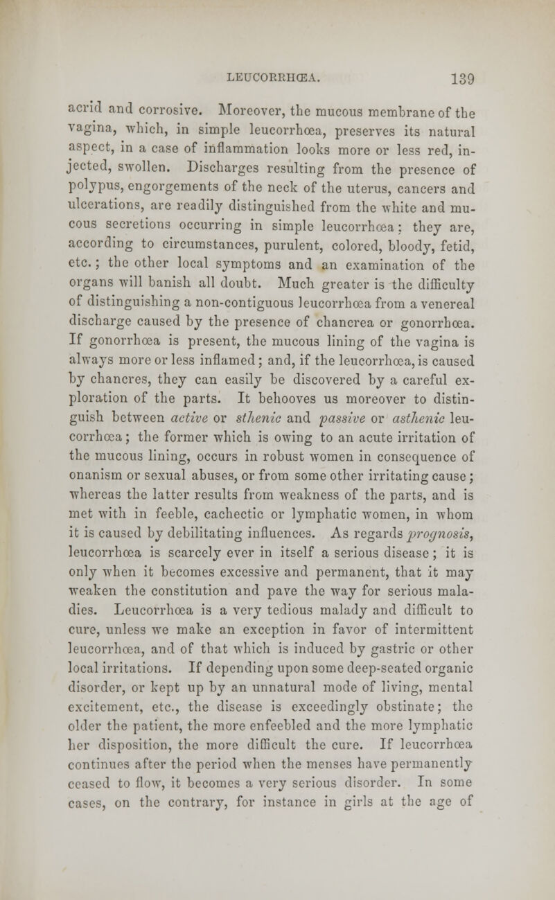 acrid and corrosive. Moreover, the mucous membrane of the vagina, which, in simple leucorrhoea, preserves its natural aspect, in a case of inflammation looks more or less red, in- jected, swollen. Discharges resulting from the presence of polypus, engorgements of the neck of the uterus, cancers and ulcerations, are readily distinguished from the white and mu- cous secretions occurring in simple leucorrhoea: they are, according to circumstances, purulent, colored, bloody, fetid, etc.; the other local symptoms and an examination of the organs will banish all doubt. Much greater is the difficulty of distinguishing a non-contiguous leucorrhoea from a venereal discharge caused by the presence of chancrea or gonorrhoea. If gonorrhoea is present, the mucous lining of the vagina is always more or less inflamed; and, if the leucorrhoea, is caused by chancres, they can easily be discovered by a careful ex- ploration of the parts. It behooves us moreover to distin- guish between active or sthenic and passive or asthenic leu- corrhoea; the former which is owing to an acute irritation of the mucous lining, occurs in robust women in consequence of onanism or sexual abuses, or from some other irritating cause; whereas the latter results from weakness of the parts, and is met with in feeble, cachectic or lymphatic women, in whom it is caused by debilitating influences. As regards 2^'ognosis, leucorrhoea is scarcely ever in itself a serious disease; it is only when it becomes excessive and permanent, that it may weaken the constitution and pave the way for serious mala- dies. Leucorrhoea is a very tedious malady and difficult to cure, unless we make an exception in favor of intermittent leucorrhoea, and of that which is induced by gastric or other local irritations. If depending upon some deep-seated organic disorder, or kept up by an unnatural mode of living, mental excitement, etc., the disease is exceedingly obstinate; the older the patient, the more enfeebled and the more lymphatic her disposition, the more difficult the cure. If leucorrhoea continues after the period when the menses have permanently ceased to flow, it becomes a very serious disorder. In some cases, on the contrary, for instance in girls at the age of