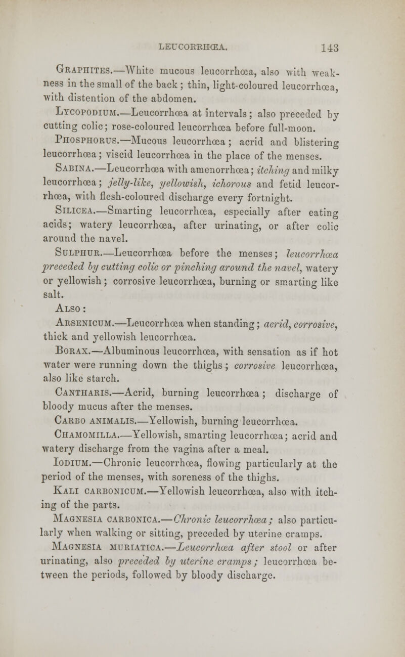 Graphites.—White raucous leucorrhoca, also with weak- ness in the small of the back ; thin, light-coloured leucorrhoea, with distention of the abdomen. Lycopodium—Leucorrhoea at intervals ; also preceded by cutting colic; rose-coloured leucorrhoea before full-moon. Phosphorus.—Mucous leucorrhoea; acrid and blistering leucorrhoea; viscid leucorrhoea in the place of the menses. Sabina.—Leucorrhoea with amenorrhoea; itching and milky leucorrhoea; jelly-like, yellowish, ichorous and fetid leucor- rhoea, with flesh-coloured discharge every fortnight. Silicea—Smarting leucorrhoea, especially after eating acids; watery leucorrhoea, after urinating, or after colic around the navel. Sulphur—Leucorrhoea before the menses; leucorrhoea preceded by cutting colic or pinching around the navel, watery or yellowish; corrosive leucorrhoea, burning or smarting like salt. Also: Arsenicum.—Leucorrhoea when standing; acrid, corrosive, thick and yellowish leucorrhoea. Borax.—Albuminous leucorrhoea, with sensation as if hot water were running down the thighs; corrosive leucorrhoea, also like starch. Cantharis.—Acrid, burning leucorrhoea ; discharge of bloody mucus after the menses. Carbo animalis.—Yellowish, burning leucorrhoea. Chamomilla—Yellowish, smarting leucorrhoea; acrid and watery discharge from the vagina after a meal. Iodium.—Chronic leucorrhoea, flowing particularly at the period of the menses, with soreness of the thighs. Kali carbonicum.—Yellowish leucorrhoea, also with itch- ing of the parts. Magnesia carbonica.—Chronic leucorrhoea; also particu- larly when walking or sitting, preceded by uterine cramps. Magnesia muriatica.—Leucorrhoea after stool or after urinating, also preceded by uterine cramps; leucorrhoea be- tween the periods, followed by bloody discharge.