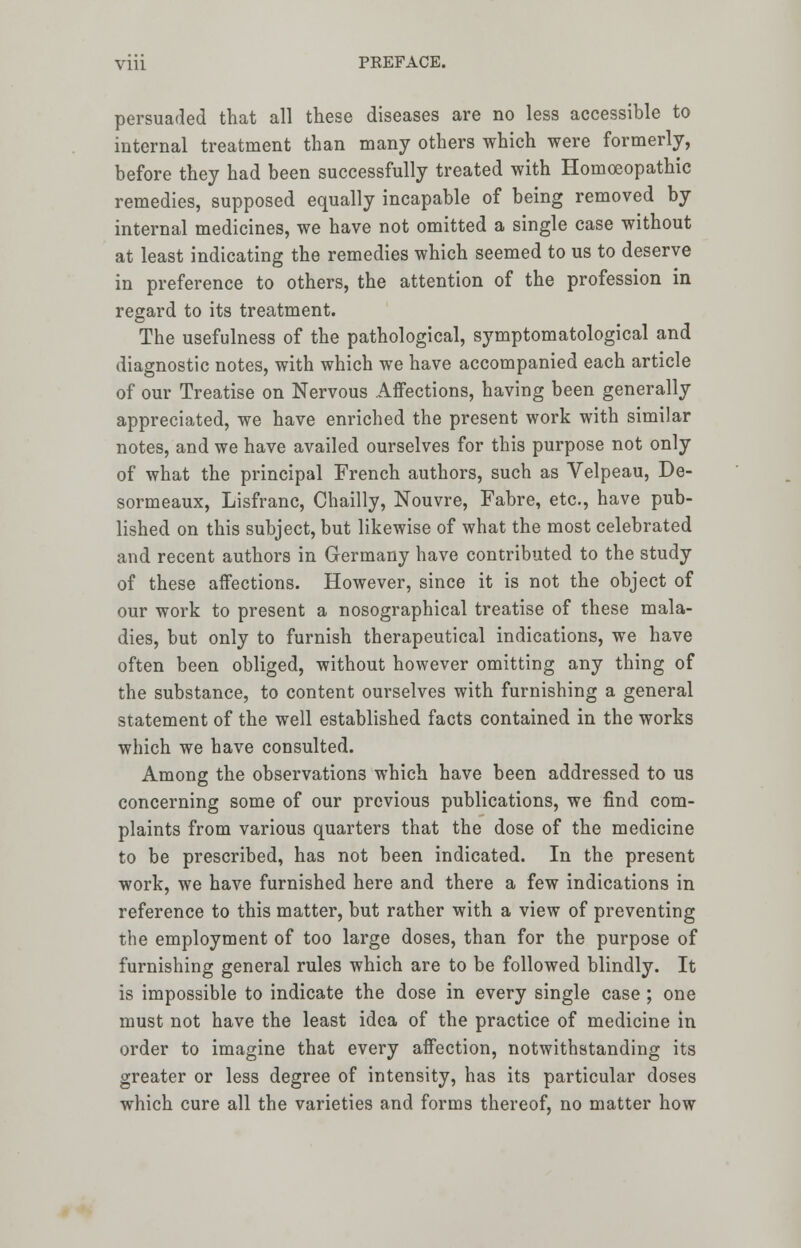 persuaded that all these diseases are no less accessible to internal treatment than many others which were formerly, before they had been successfully treated with Homoeopathic remedies, supposed equally incapable of being removed by internal medicines, we have not omitted a single case without at least indicating the remedies which seemed to us to deserve in preference to others, the attention of the profession in regard to its treatment. The usefulness of the pathological, symptomatological and diagnostic notes, with which we have accompanied each article of our Treatise on Nervous Affections, having been generally appreciated, we have enriched the present work with similar notes, and we have availed ourselves for this purpose not only of what the principal French authors, such as Velpeau, De- sormeaux, Lisfranc, Chailly, Nouvre, Fabre, etc., have pub- lished on this subject, but likewise of what the most celebrated and recent authors in Germany have contributed to the study of these affections. However, since it is not the object of our work to present a nosographical treatise of these mala- dies, but only to furnish therapeutical indications, we have often been obliged, without however omitting any thing of the substance, to content ourselves with furnishing a general statement of the well established facts contained in the works which we have consulted. Among the observations which have been addressed to us concerning some of our previous publications, we find com- plaints from various quarters that the dose of the medicine to be prescribed, has not been indicated. In the present work, we have furnished here and there a few indications in reference to this matter, but rather with a view of preventing the employment of too large doses, than for the purpose of furnishing general rules which are to be followed blindly. It is impossible to indicate the dose in every single case ; one must not have the least idea of the practice of medicine in order to imagine that every affection, notwithstanding its greater or less degree of intensity, has its particular doses which cure all the varieties and forms thereof, no matter how