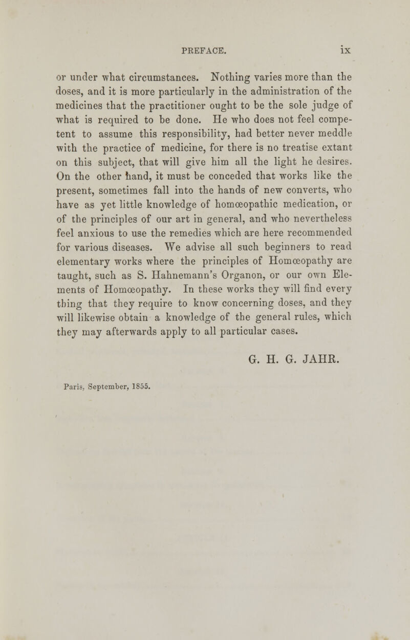 or under what circumstances. Nothing varies more than the doses, and it is more particularly in the administration of the medicines that the practitioner ought to be the sole judge of what is required to be done. He who does not feel compe- tent to assume this responsibility, had better never meddle with the practice of medicine, for there is no treatise extant on this subject, that will give him all the light he desires. On the other hand, it must be conceded that works like the present, sometimes fall into the hands of new converts, who have as yet little knowledge of homoeopathic medication, or of the principles of our art in general, and who nevertheless feel anxious to use the remedies which are here recommended for various diseases. We advise all such beginners to read elementary works where the principles of Homoeopathy are taught, such as S. Hahnemann's Organon, or our own Ele- ments of Homoeopathy. In these works they will find every thing that they require to know concerning doses, and they will likewise obtain a knowledge of the general rules, which they may afterwards apply to all particular cases. G. H. G. JAHR. Paris, September, 1855.