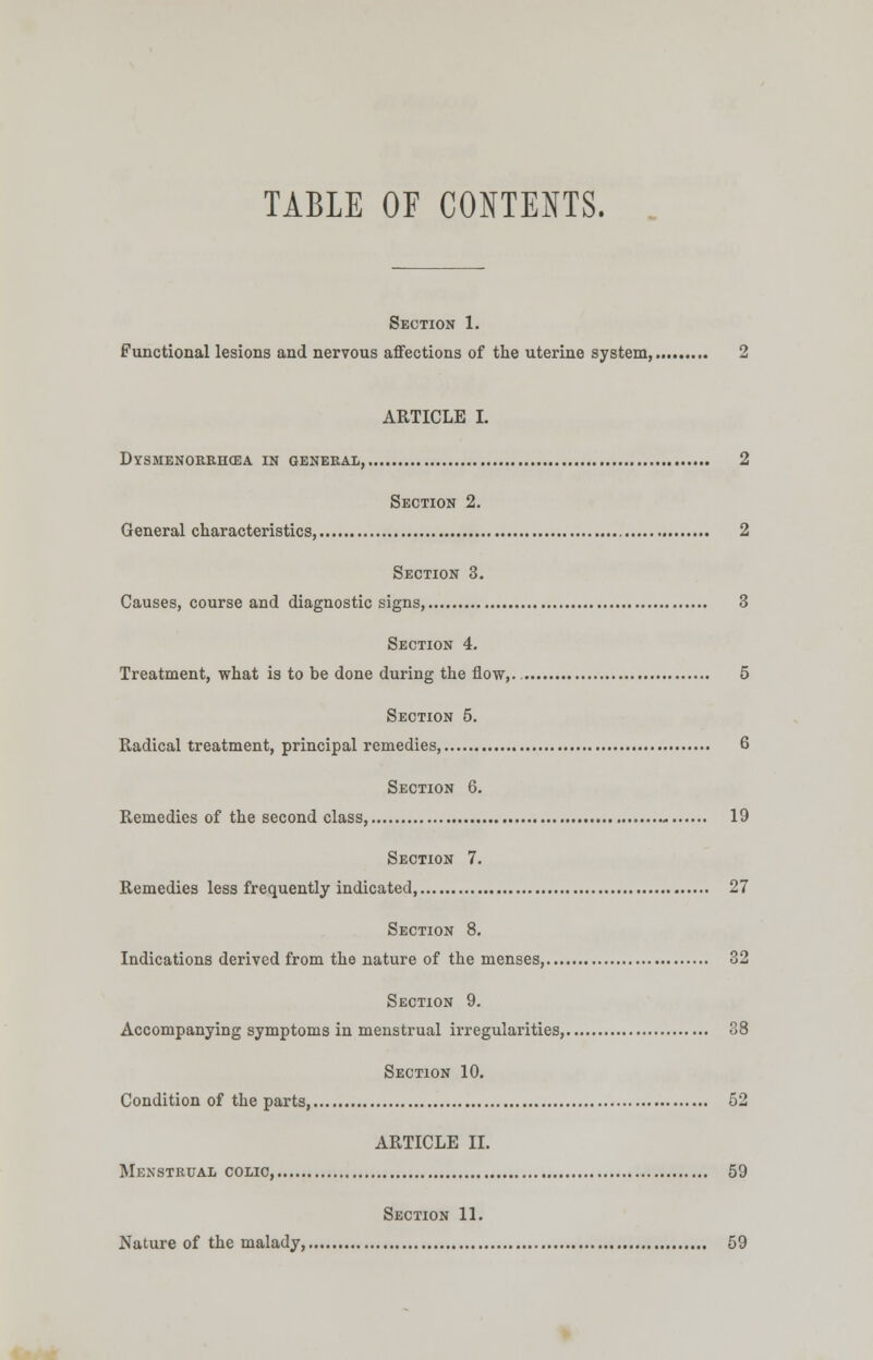 TABLE OF CONTENTS. Section 1. Functional lesions and nervous affections of the uterine system, 2 ARTICLE I. Dysmenorrhea in general, 2 Section 2. General characteristics, 2 Section 3. Causes, course and diagnostic signs 3 Section 4. Treatment, what is to be done during the flow,. 5 Section 5. Radical treatment, principal remedies, 6 Section 6. Remedies of the second class, 19 Section 7. Remedies less frequently indicated, 27 Section 8. Indications derived from the nature of the menses, 32 Section 9. Accompanying symptoms in menstrual irregularities, 38 Section 10. Condition of the parts 52 ARTICLE II. Menstrual colic, 59 Section 11. Nature of the malady, 59