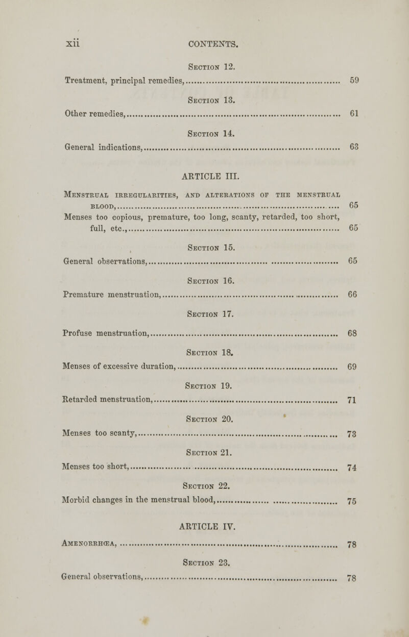 Section 12. Treatment, principal remedies 59 Section 13. Other remedies, 61 Section 14. General indications, 63 ARTICLE III. Menstrual irregularities, and alterations of the menstrual BLOOD, .... 65 Menses too copious, premature, too long, scanty, retarded, too short, full, etc., 65 Section 15. General observations, 65 Section 16. Premature menstruation, 66 Section 17. Profuse menstruation 68 Section 18. Menses of excessive duration, 69 Section 19. Retarded menstruation, 71 Section 20. Menses too scanty, 73 Section 21. Menses too short, 74 Section 22. Morbid changes in the menstrual blood, 75 ARTICLE IV. Amenorrhea, 78 Section 23. General observations, 78