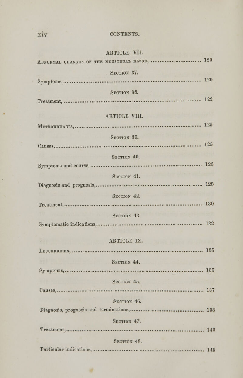 ARTICLE VII. Abnormal changes of the menstrual blood,. 120 Section 37. Symptoms, 1- Section 38. Treatment, 122 ARTICLE VIII. Metrorrhagia, 125 Section 39. Causes 12& Section 40. Symptoms and course, 126 Section 41. Diagnosis and prognosis, 128 Section 42. Treatment, 130 Section 43. Symptomatic indications, 132 ARTICLE IX. Leucorrhcea, 135 Section 44. Symptoms, 135 Section 45. Causes, , 137 Section 46. Diagnosis, prognosis and terminations, 138 Section 47. Treatment, 140 Section 48. Particular indications, 145