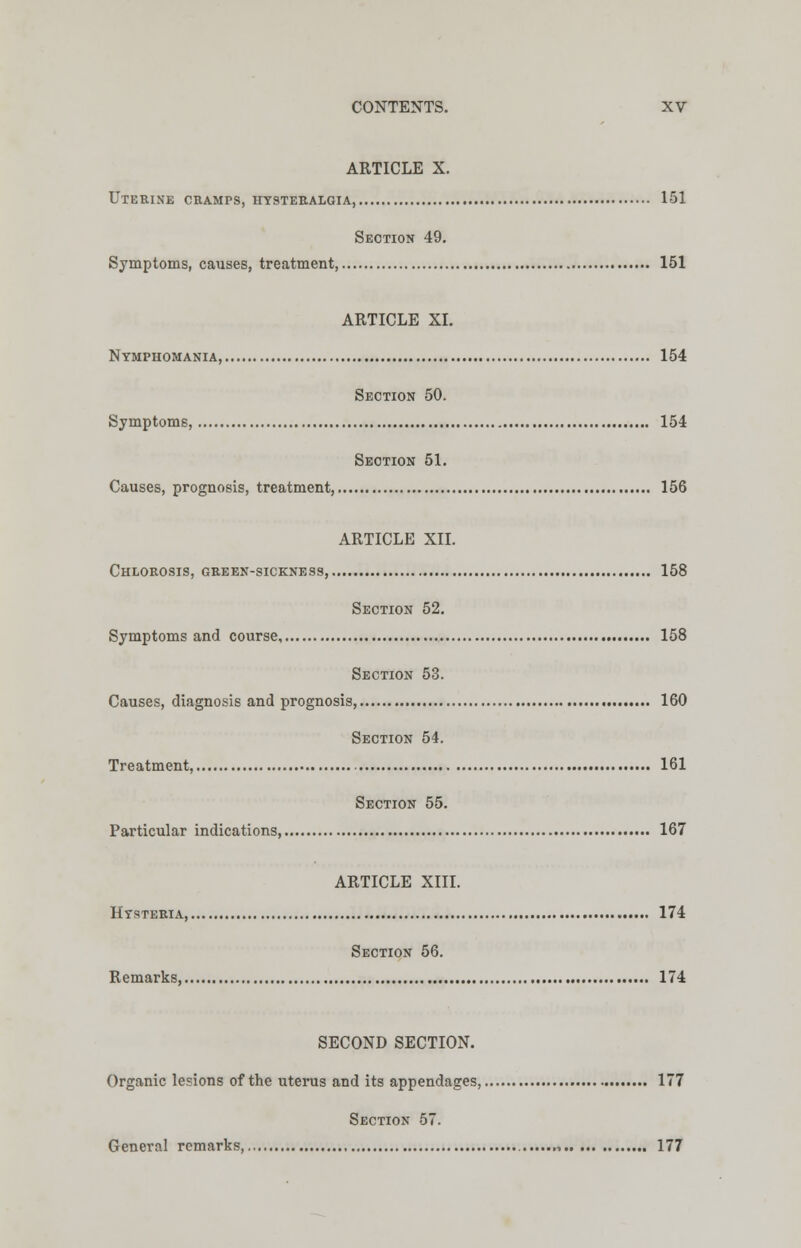 ARTICLE X. Uterine cramps, hysteralgia, 151 Section 49. Symptoms, causes, treatment, 151 ARTICLE XI. Nymphomania, 154 Section 50. Symptoms, 154 Section 51. Causes, prognosis, treatment, 156 ARTICLE XII. Chlorosis, green-sickness, 158 Section 52. Symptoms and course, 158 Section 53. Causes, diagnosis and prognosis, 160 Section 54. Treatment, 161 Section 55. Particular indications, 167 ARTICLE XIII. Hysteria 174 Section 56. Remarks, 174 SECOND SECTION. Organic lesions of the uterus and its appendages, 177 Section 57. General remarks, , 177