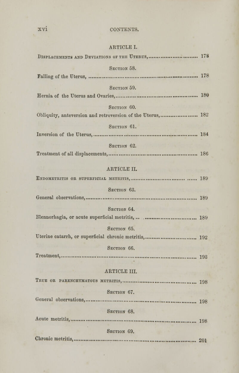 ARTICLE I. Displacements and Deviations of the Uterus, 178 Section 58. Falling of the Uterus, 178 Section 59. Hernia of the Uterus and Ovaries, 180 Section 60. Obliquity, anteversion and retroversion of the Uterus, 182 Section 61. Inversion of the Uterus, 184 Section 62. Treatment of all displacements, 186 ARTICLE II. Endometritis or superficial metritis, 189 Section 63. General observations, 189 Section 64. Blennorhagia, or acute superficial metritis,... 189 Section 65. Uterine catarrh, or superficial chronic metritis, 192 Section 66. Treatment, 193 ARTICLE III. True or parenchymatous metritis 198 Section 67. General observations, jgg Section 68. Acute metritis, 298 Section 69. Chronic metritis, 201